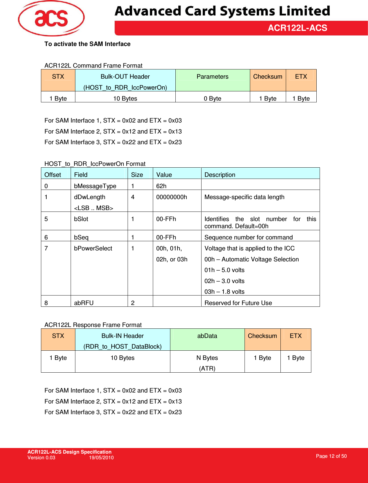 ACR122L-ACS Design Specification Version 0.03  19/05/2010 Page 12 of 50  ACR122L-ACSTo activate the SAM Interface  ACR122L Command Frame Format STX  Bulk-OUT Header (HOST_to_RDR_IccPowerOn) Parameters  Checksum ETX 1 Byte  10 Bytes  0 Byte  1 Byte  1 Byte  For SAM Interface 1, STX = 0x02 and ETX = 0x03 For SAM Interface 2, STX = 0x12 and ETX = 0x13 For SAM Interface 3, STX = 0x22 and ETX = 0x23  HOST_to_RDR_IccPowerOn Format Offset  Field  Size  Value  Description 0  bMessageType  1  62h   1  dDwLength &lt;LSB .. MSB&gt; 4  00000000h  Message-specific data length 5  bSlot  1  00-FFh  Identifies  the  slot  number  for  this command. Default=00h 6  bSeq  1  00-FFh  Sequence number for command 7  bPowerSelect  1  00h, 01h, 02h, or 03h Voltage that is applied to the ICC 00h – Automatic Voltage Selection 01h – 5.0 volts 02h – 3.0 volts 03h – 1.8 volts 8  abRFU  2    Reserved for Future Use  ACR122L Response Frame Format STX  Bulk-IN Header (RDR_to_HOST_DataBlock) abData  Checksum ETX 1 Byte  10 Bytes  N Bytes (ATR) 1 Byte  1 Byte  For SAM Interface 1, STX = 0x02 and ETX = 0x03 For SAM Interface 2, STX = 0x12 and ETX = 0x13 For SAM Interface 3, STX = 0x22 and ETX = 0x23    