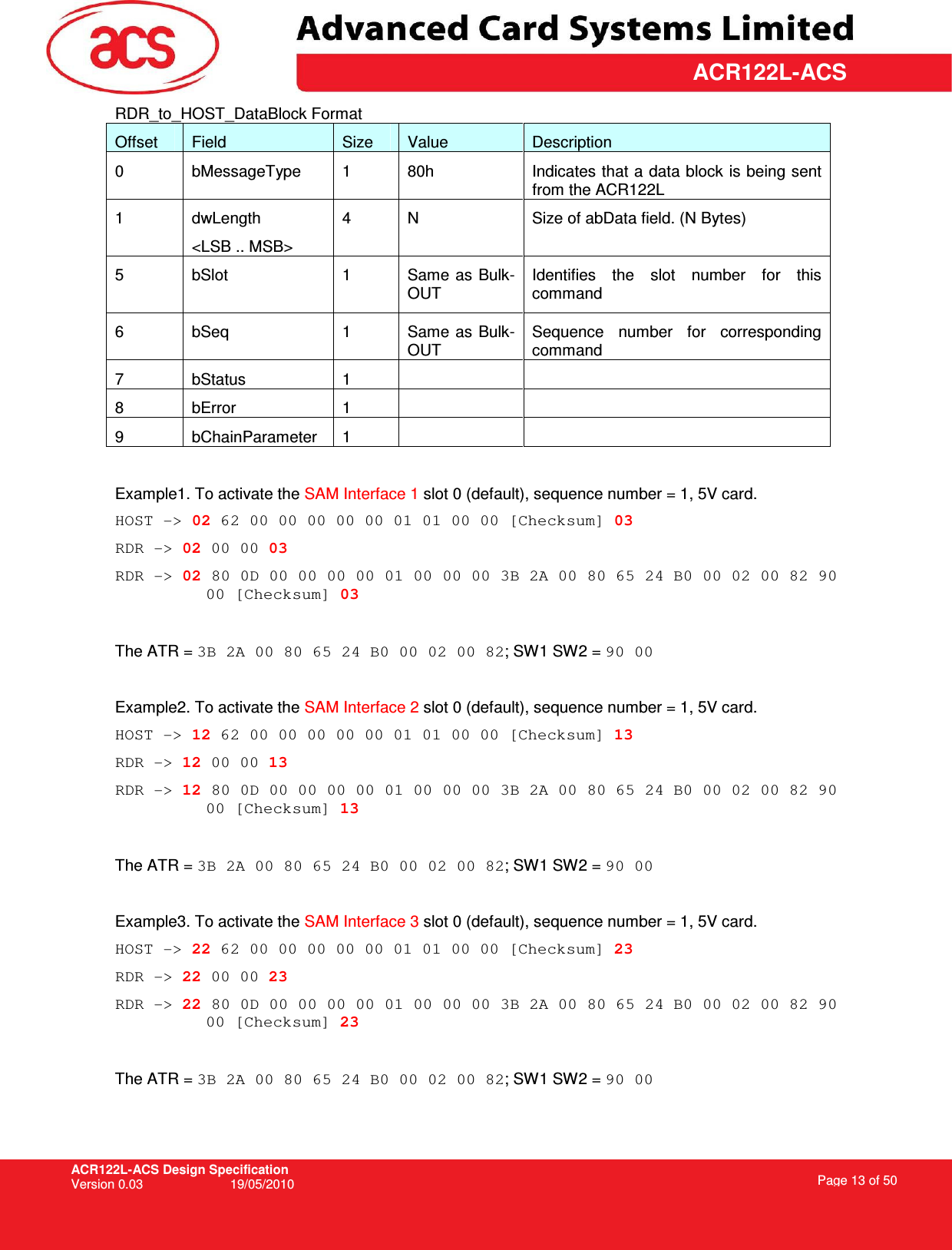 ACR122L-ACS Design Specification Version 0.03  19/05/2010 Page 13 of 50  ACR122L-ACSRDR_to_HOST_DataBlock Format Offset  Field  Size  Value  Description 0  bMessageType  1  80h  Indicates that a data block is being sent from the ACR122L 1  dwLength &lt;LSB .. MSB&gt; 4  N  Size of abData field. (N Bytes) 5  bSlot  1  Same  as Bulk-OUT Identifies  the  slot  number  for  this command 6  bSeq  1  Same as Bulk-OUT Sequence  number  for  corresponding command 7  bStatus  1     8  bError  1     9  bChainParameter  1      Example1. To activate the SAM Interface 1 slot 0 (default), sequence number = 1, 5V card.  HOST -&gt; 02 62 00 00 00 00 00 01 01 00 00 [Checksum] 03 RDR -&gt; 02 00 00 03 RDR -&gt; 02 80 0D 00 00 00 00 01 00 00 00 3B 2A 00 80 65 24 B0 00 02 00 82 90 00 [Checksum] 03  The ATR = 3B 2A 00 80 65 24 B0 00 02 00 82; SW1 SW2 = 90 00  Example2. To activate the SAM Interface 2 slot 0 (default), sequence number = 1, 5V card.  HOST -&gt; 12 62 00 00 00 00 00 01 01 00 00 [Checksum] 13 RDR -&gt; 12 00 00 13 RDR -&gt; 12 80 0D 00 00 00 00 01 00 00 00 3B 2A 00 80 65 24 B0 00 02 00 82 90 00 [Checksum] 13  The ATR = 3B 2A 00 80 65 24 B0 00 02 00 82; SW1 SW2 = 90 00  Example3. To activate the SAM Interface 3 slot 0 (default), sequence number = 1, 5V card.  HOST -&gt; 22 62 00 00 00 00 00 01 01 00 00 [Checksum] 23 RDR -&gt; 22 00 00 23 RDR -&gt; 22 80 0D 00 00 00 00 01 00 00 00 3B 2A 00 80 65 24 B0 00 02 00 82 90 00 [Checksum] 23  The ATR = 3B 2A 00 80 65 24 B0 00 02 00 82; SW1 SW2 = 90 00 