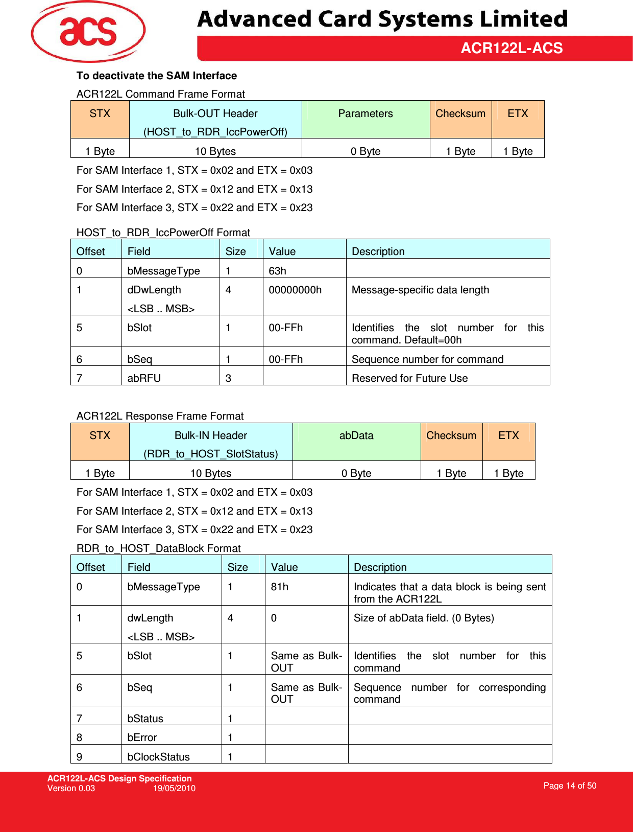 ACR122L-ACS Design Specification Version 0.03  19/05/2010 Page 14 of 50  ACR122L-ACSTo deactivate the SAM Interface ACR122L Command Frame Format STX  Bulk-OUT Header (HOST_to_RDR_IccPowerOff) Parameters  Checksum ETX 1 Byte  10 Bytes  0 Byte  1 Byte  1 Byte For SAM Interface 1, STX = 0x02 and ETX = 0x03 For SAM Interface 2, STX = 0x12 and ETX = 0x13 For SAM Interface 3, STX = 0x22 and ETX = 0x23 HOST_to_RDR_IccPowerOff Format Offset  Field  Size  Value  Description 0  bMessageType  1  63h   1  dDwLength &lt;LSB .. MSB&gt; 4  00000000h  Message-specific data length 5  bSlot  1  00-FFh  Identifies  the  slot  number  for  this command. Default=00h 6  bSeq  1  00-FFh  Sequence number for command 7  abRFU  3    Reserved for Future Use  ACR122L Response Frame Format STX  Bulk-IN Header (RDR_to_HOST_SlotStatus) abData  Checksum ETX 1 Byte  10 Bytes  0 Byte  1 Byte  1 Byte For SAM Interface 1, STX = 0x02 and ETX = 0x03 For SAM Interface 2, STX = 0x12 and ETX = 0x13 For SAM Interface 3, STX = 0x22 and ETX = 0x23 RDR_to_HOST_DataBlock Format Offset  Field  Size  Value  Description 0  bMessageType  1  81h  Indicates that a data block is being sent from the ACR122L 1  dwLength &lt;LSB .. MSB&gt; 4  0  Size of abData field. (0 Bytes) 5  bSlot  1  Same  as Bulk-OUT Identifies  the  slot  number  for  this command 6  bSeq  1  Same as Bulk-OUT Sequence  number  for  corresponding command 7  bStatus  1     8  bError  1     9  bClockStatus  1     