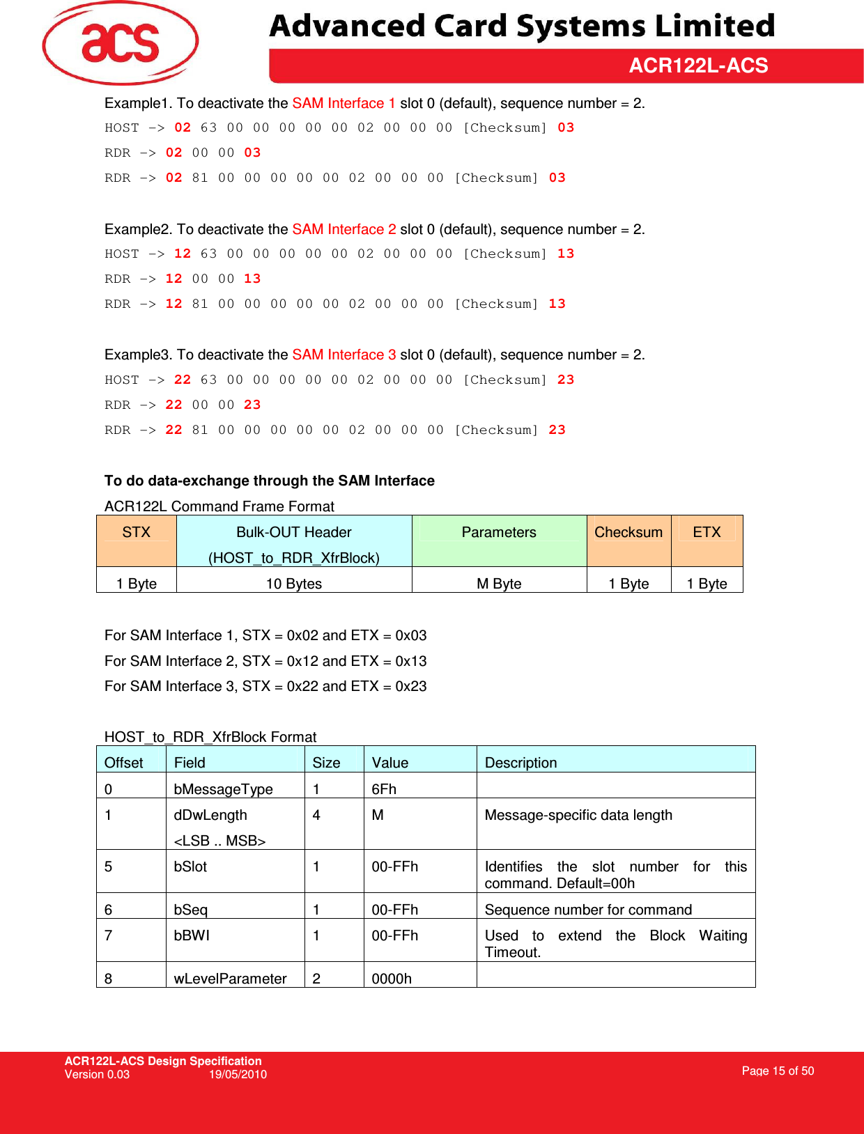 ACR122L-ACS Design Specification Version 0.03  19/05/2010 Page 15 of 50  ACR122L-ACSExample1. To deactivate the SAM Interface 1 slot 0 (default), sequence number = 2.  HOST -&gt; 02 63 00 00 00 00 00 02 00 00 00 [Checksum] 03 RDR -&gt; 02 00 00 03 RDR -&gt; 02 81 00 00 00 00 00 02 00 00 00 [Checksum] 03  Example2. To deactivate the SAM Interface 2 slot 0 (default), sequence number = 2.  HOST -&gt; 12 63 00 00 00 00 00 02 00 00 00 [Checksum] 13 RDR -&gt; 12 00 00 13 RDR -&gt; 12 81 00 00 00 00 00 02 00 00 00 [Checksum] 13  Example3. To deactivate the SAM Interface 3 slot 0 (default), sequence number = 2.  HOST -&gt; 22 63 00 00 00 00 00 02 00 00 00 [Checksum] 23 RDR -&gt; 22 00 00 23 RDR -&gt; 22 81 00 00 00 00 00 02 00 00 00 [Checksum] 23  To do data-exchange through the SAM Interface ACR122L Command Frame Format STX  Bulk-OUT Header (HOST_to_RDR_XfrBlock) Parameters  Checksum ETX 1 Byte  10 Bytes  M Byte  1 Byte  1 Byte  For SAM Interface 1, STX = 0x02 and ETX = 0x03 For SAM Interface 2, STX = 0x12 and ETX = 0x13 For SAM Interface 3, STX = 0x22 and ETX = 0x23  HOST_to_RDR_XfrBlock Format Offset  Field  Size  Value  Description 0  bMessageType  1  6Fh   1  dDwLength &lt;LSB .. MSB&gt; 4  M  Message-specific data length 5  bSlot  1  00-FFh  Identifies  the  slot  number  for  this command. Default=00h 6  bSeq  1  00-FFh  Sequence number for command 7  bBWI  1  00-FFh  Used  to  extend  the  Block  Waiting Timeout. 8  wLevelParameter  2  0000h     