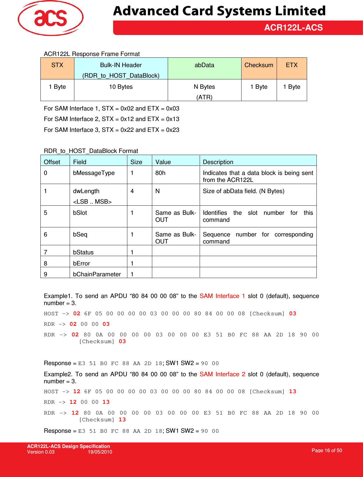 ACR122L-ACS Design Specification Version 0.03  19/05/2010 Page 16 of 50  ACR122L-ACS ACR122L Response Frame Format STX  Bulk-IN Header (RDR_to_HOST_DataBlock) abData  Checksum ETX 1 Byte  10 Bytes  N Bytes (ATR) 1 Byte  1 Byte For SAM Interface 1, STX = 0x02 and ETX = 0x03 For SAM Interface 2, STX = 0x12 and ETX = 0x13 For SAM Interface 3, STX = 0x22 and ETX = 0x23  RDR_to_HOST_DataBlock Format Offset  Field  Size  Value  Description 0  bMessageType  1  80h  Indicates that a data block is being sent from the ACR122L 1  dwLength &lt;LSB .. MSB&gt; 4  N  Size of abData field. (N Bytes) 5  bSlot  1  Same  as Bulk-OUT Identifies  the  slot  number  for  this command 6  bSeq  1  Same as Bulk-OUT Sequence  number  for  corresponding command 7  bStatus  1     8  bError  1     9  bChainParameter  1      Example1.  To  send  an  APDU  “80  84  00  00  08”  to  the  SAM  Interface  1  slot  0  (default),  sequence number = 3.  HOST -&gt; 02 6F 05 00 00 00 00 03 00 00 00 80 84 00 00 08 [Checksum] 03 RDR -&gt; 02 00 00 03 RDR  -&gt;  02  80  0A  00  00  00  00  03  00  00  00  E3  51  B0  FC  88  AA  2D  18  90  00 [Checksum] 03  Response = E3 51 B0 FC 88 AA 2D 18; SW1 SW2 = 90 00 Example2.  To  send  an  APDU  “80  84  00  00  08”  to  the  SAM  Interface  2  slot  0  (default),  sequence number = 3.  HOST -&gt; 12 6F 05 00 00 00 00 03 00 00 00 80 84 00 00 08 [Checksum] 13 RDR -&gt; 12 00 00 13 RDR  -&gt;  12  80  0A  00  00  00  00  03  00  00  00  E3  51  B0  FC  88  AA  2D  18  90  00 [Checksum] 13 Response = E3 51 B0 FC 88 AA 2D 18; SW1 SW2 = 90 00 