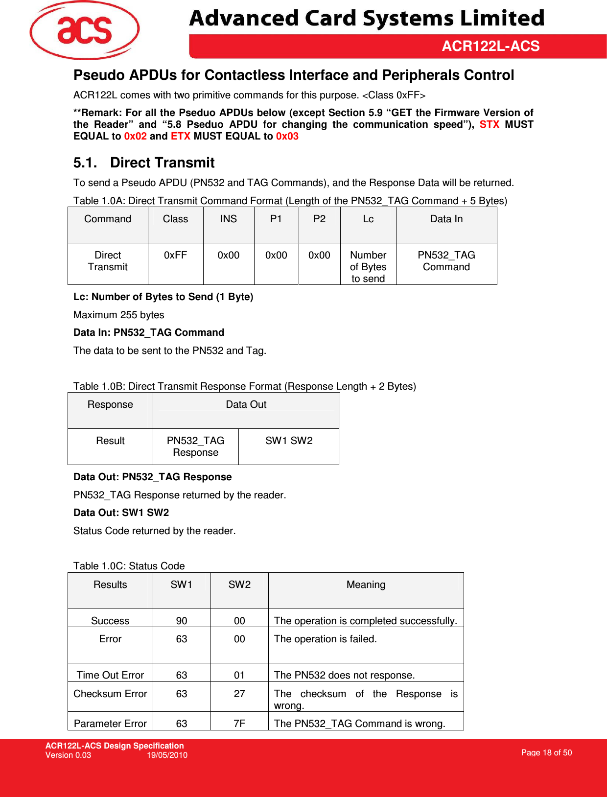 ACR122L-ACS Design Specification Version 0.03  19/05/2010 Page 18 of 50  ACR122L-ACSPseudo APDUs for Contactless Interface and Peripherals Control ACR122L comes with two primitive commands for this purpose. &lt;Class 0xFF&gt;  **Remark: For all the Pseduo APDUs below (except Section 5.9 “GET the Firmware Version of the  Reader”  and  “5.8  Pseduo  APDU  for  changing  the  communication  speed”),  STX  MUST EQUAL to 0x02 and ETX MUST EQUAL to 0x03 5.1.  Direct Transmit  To send a Pseudo APDU (PN532 and TAG Commands), and the Response Data will be returned.  Table 1.0A: Direct Transmit Command Format (Length of the PN532_TAG Command + 5 Bytes) Command  Class  INS  P1  P2  Lc  Data In Direct Transmit 0xFF  0x00  0x00  0x00  Number of Bytes to send PN532_TAG Command Lc: Number of Bytes to Send (1 Byte) Maximum 255 bytes Data In: PN532_TAG Command The data to be sent to the PN532 and Tag.  Table 1.0B: Direct Transmit Response Format (Response Length + 2 Bytes) Response  Data Out Result  PN532_TAG Response SW1 SW2 Data Out: PN532_TAG Response PN532_TAG Response returned by the reader. Data Out: SW1 SW2 Status Code returned by the reader.  Table 1.0C: Status Code Results  SW1  SW2  Meaning Success  90  00  The operation is completed successfully.  Error  63  00  The operation is failed.  Time Out Error  63  01  The PN532 does not response. Checksum Error 63  27  The  checksum  of  the  Response  is wrong. Parameter Error  63  7F  The PN532_TAG Command is wrong. 