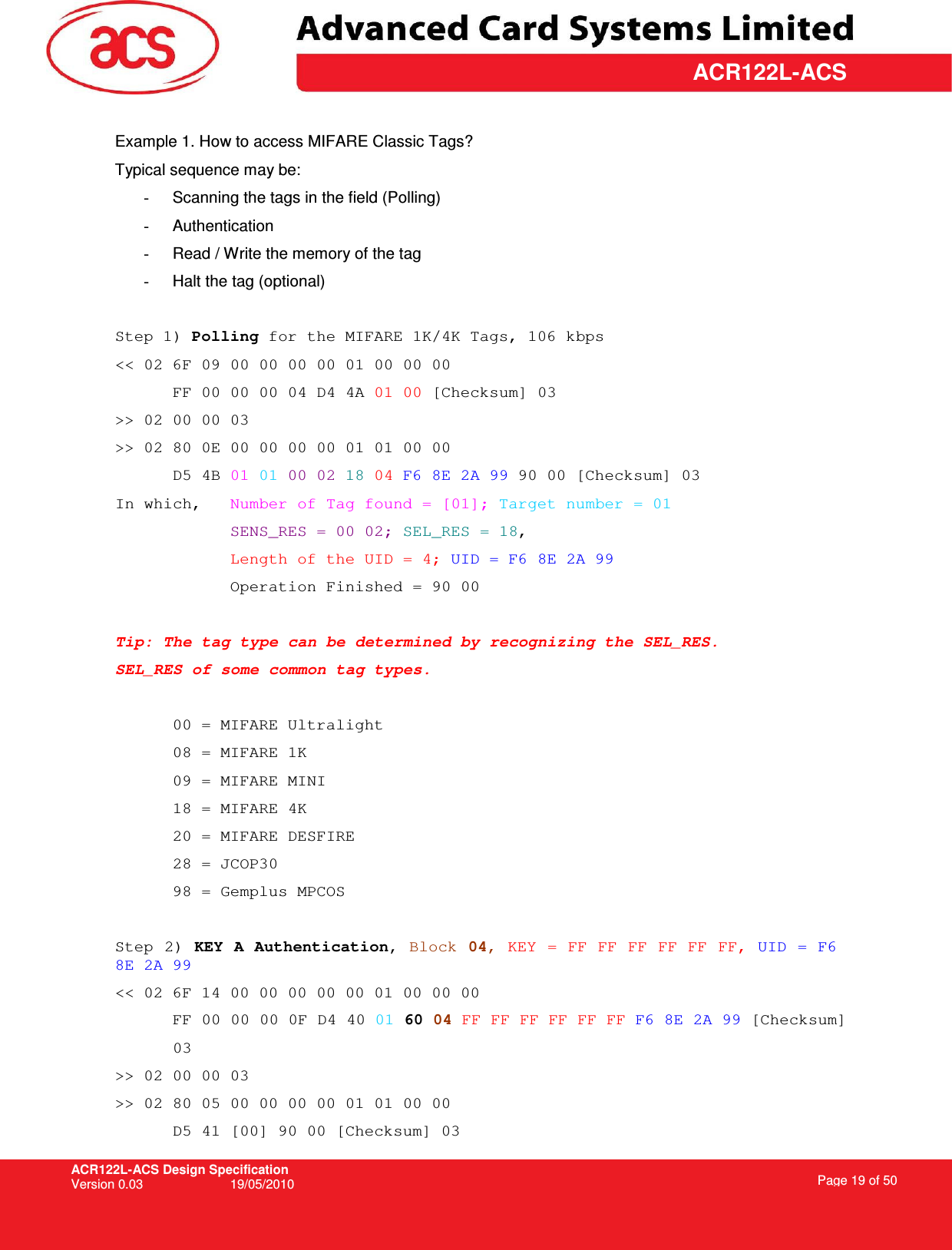 ACR122L-ACS Design Specification Version 0.03  19/05/2010 Page 19 of 50  ACR122L-ACS Example 1. How to access MIFARE Classic Tags? Typical sequence may be: -  Scanning the tags in the field (Polling) -  Authentication -  Read / Write the memory of the tag -  Halt the tag (optional)  Step 1) Polling for the MIFARE 1K/4K Tags, 106 kbps  &lt;&lt; 02 6F 09 00 00 00 00 01 00 00 00       FF 00 00 00 04 D4 4A 01 00 [Checksum] 03 &gt;&gt; 02 00 00 03 &gt;&gt; 02 80 0E 00 00 00 00 01 01 00 00  D5 4B 01 01 00 02 18 04 F6 8E 2A 99 90 00 [Checksum] 03 In which,   Number of Tag found = [01]; Target number = 01 SENS_RES = 00 02; SEL_RES = 18, Length of the UID = 4; UID = F6 8E 2A 99 Operation Finished = 90 00  Tip: The tag type can be determined by recognizing the SEL_RES.  SEL_RES of some common tag types.  00 = MIFARE Ultralight 08 = MIFARE 1K 09 = MIFARE MINI 18 = MIFARE 4K 20 = MIFARE DESFIRE  28 = JCOP30 98 = Gemplus MPCOS  Step 2) KEY A Authentication, Block 04, KEY = FF FF FF FF FF FF, UID = F6 8E 2A 99 &lt;&lt; 02 6F 14 00 00 00 00 00 01 00 00 00 FF 00 00 00 0F D4 40 01 60 04 FF FF FF FF FF FF F6 8E 2A 99 [Checksum]  03 &gt;&gt; 02 00 00 03 &gt;&gt; 02 80 05 00 00 00 00 01 01 00 00  D5 41 [00] 90 00 [Checksum] 03 