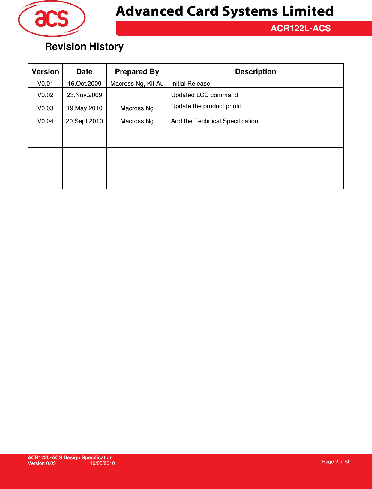 ACR122L-ACS Design Specification Version 0.03  19/05/2010 Page 2 of 50  ACR122L-ACSRevision History  Version Date  Prepared By  Description V0.01  16.Oct.2009  Macross Ng, Kit Au  Initial Release V0.02  23.Nov.2009    Updated LCD command V0.03  19.May.2010  Macross Ng  Update the product photo V0.04  20.Sept.2010 Macross Ng  Add the Technical Specification                                    