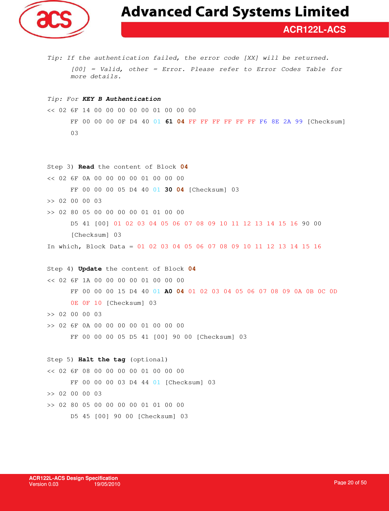 ACR122L-ACS Design Specification Version 0.03  19/05/2010 Page 20 of 50  ACR122L-ACS Tip: If the authentication failed, the error code [XX] will be returned. [00]  =  Valid,  other  =  Error.  Please  refer  to  Error  Codes  Table  for more details.  Tip: For KEY B Authentication  &lt;&lt; 02 6F 14 00 00 00 00 00 01 00 00 00 FF 00 00 00 0F D4 40 01 61 04 FF FF FF FF FF FF F6 8E 2A 99 [Checksum]  03   Step 3) Read the content of Block 04 &lt;&lt; 02 6F 0A 00 00 00 00 01 00 00 00 FF 00 00 00 05 D4 40 01 30 04 [Checksum] 03 &gt;&gt; 02 00 00 03 &gt;&gt; 02 80 05 00 00 00 00 01 01 00 00 D5 41 [00] 01 02 03 04 05 06 07 08 09 10 11 12 13 14 15 16 90 00  [Checksum] 03 In which, Block Data = 01 02 03 04 05 06 07 08 09 10 11 12 13 14 15 16  Step 4) Update the content of Block 04 &lt;&lt; 02 6F 1A 00 00 00 00 01 00 00 00  FF 00 00 00 15 D4 40 01 A0 04 01 02 03 04 05 06 07 08 09 0A 0B 0C 0D  0E 0F 10 [Checksum] 03 &gt;&gt; 02 00 00 03 &gt;&gt; 02 6F 0A 00 00 00 00 01 00 00 00  FF 00 00 00 05 D5 41 [00] 90 00 [Checksum] 03  Step 5) Halt the tag (optional) &lt;&lt; 02 6F 08 00 00 00 00 01 00 00 00 FF 00 00 00 03 D4 44 01 [Checksum] 03 &gt;&gt; 02 00 00 03 &gt;&gt; 02 80 05 00 00 00 00 01 01 00 00 D5 45 [00] 90 00 [Checksum] 03  