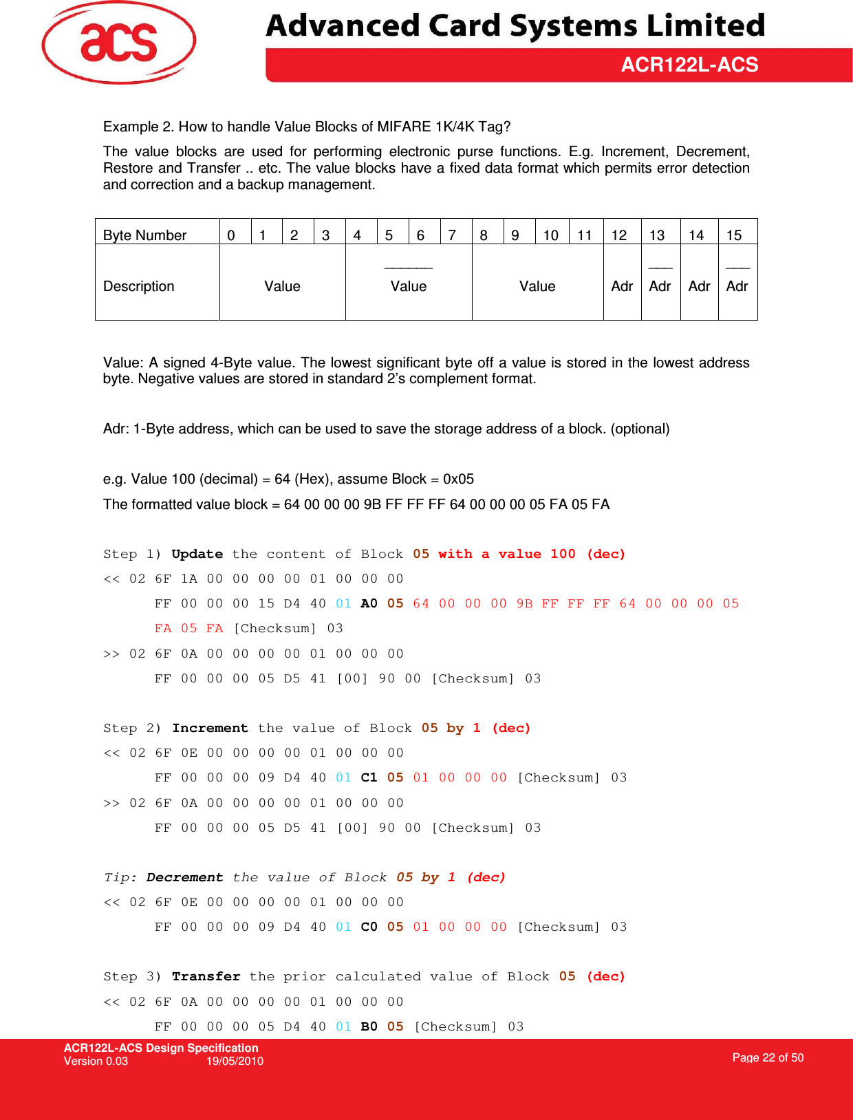 ACR122L-ACS Design Specification Version 0.03  19/05/2010 Page 22 of 50  ACR122L-ACS Example 2. How to handle Value Blocks of MIFARE 1K/4K Tag? The  value  blocks  are  used  for  performing  electronic  purse  functions.  E.g.  Increment,  Decrement, Restore and Transfer .. etc. The value blocks have a fixed data format which permits error detection and correction and a backup management.   Byte Number  0  1  2  3  4  5  6  7  8  9  10  11  12  13  14  15  Description   Value ______ Value  Value  Adr ___ Adr  Adr ___ Adr  Value: A signed 4-Byte value. The lowest significant byte off a value is stored in the lowest address byte. Negative values are stored in standard 2’s complement format.  Adr: 1-Byte address, which can be used to save the storage address of a block. (optional)  e.g. Value 100 (decimal) = 64 (Hex), assume Block = 0x05 The formatted value block = 64 00 00 00 9B FF FF FF 64 00 00 00 05 FA 05 FA  Step 1) Update the content of Block 05 with a value 100 (dec) &lt;&lt; 02 6F 1A 00 00 00 00 01 00 00 00  FF 00 00 00 15 D4 40 01 A0 05 64 00 00 00 9B FF FF FF 64 00 00 00 05  FA 05 FA [Checksum] 03 &gt;&gt; 02 6F 0A 00 00 00 00 01 00 00 00  FF 00 00 00 05 D5 41 [00] 90 00 [Checksum] 03  Step 2) Increment the value of Block 05 by 1 (dec) &lt;&lt; 02 6F 0E 00 00 00 00 01 00 00 00  FF 00 00 00 09 D4 40 01 C1 05 01 00 00 00 [Checksum] 03 &gt;&gt; 02 6F 0A 00 00 00 00 01 00 00 00  FF 00 00 00 05 D5 41 [00] 90 00 [Checksum] 03  Tip: Decrement the value of Block 05 by 1 (dec)  &lt;&lt; 02 6F 0E 00 00 00 00 01 00 00 00  FF 00 00 00 09 D4 40 01 C0 05 01 00 00 00 [Checksum] 03  Step 3) Transfer the prior calculated value of Block 05 (dec) &lt;&lt; 02 6F 0A 00 00 00 00 01 00 00 00  FF 00 00 00 05 D4 40 01 B0 05 [Checksum] 03 