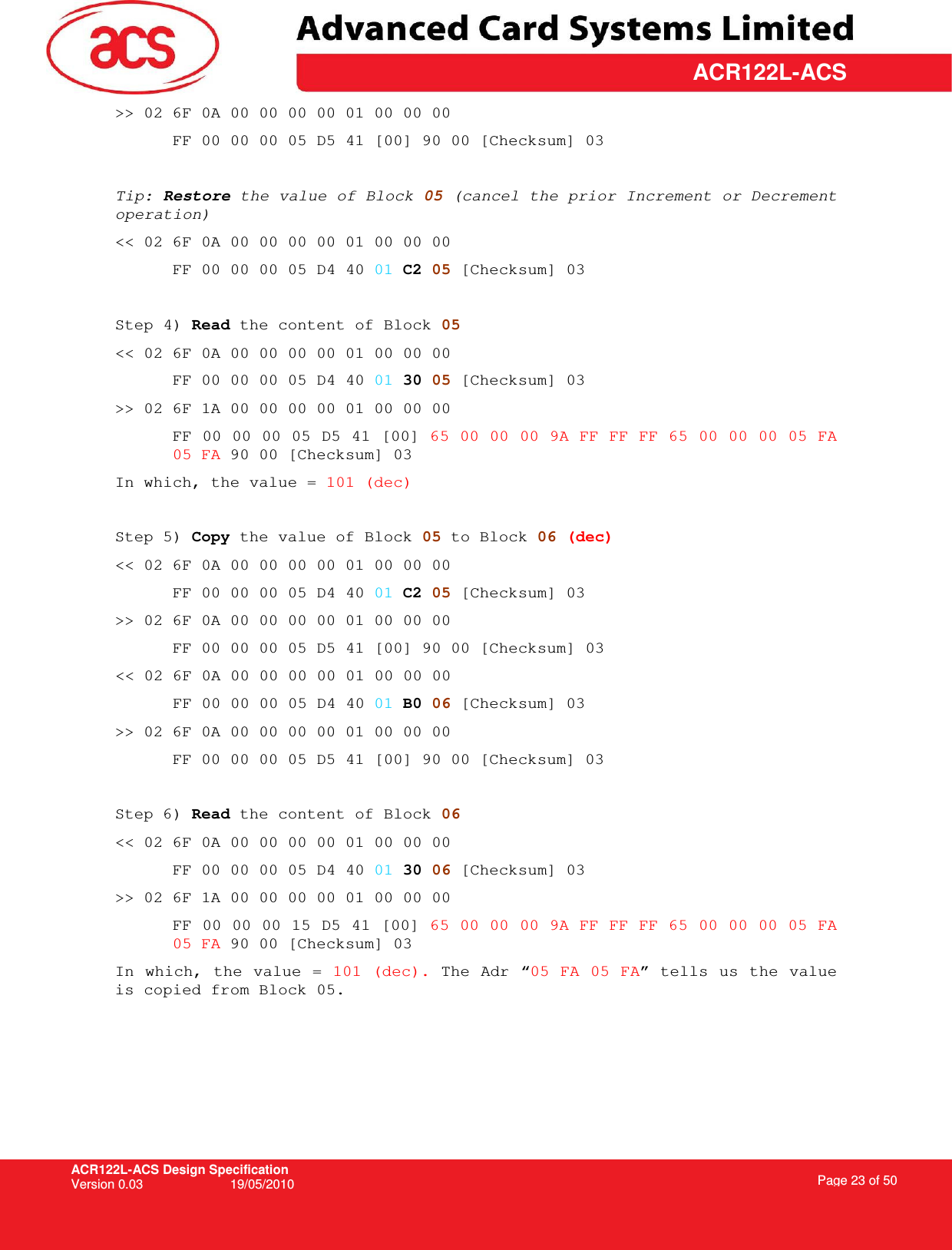 ACR122L-ACS Design Specification Version 0.03  19/05/2010 Page 23 of 50  ACR122L-ACS&gt;&gt; 02 6F 0A 00 00 00 00 01 00 00 00  FF 00 00 00 05 D5 41 [00] 90 00 [Checksum] 03  Tip: Restore the value of Block 05 (cancel the prior Increment or Decrement operation)  &lt;&lt; 02 6F 0A 00 00 00 00 01 00 00 00  FF 00 00 00 05 D4 40 01 C2 05 [Checksum] 03  Step 4) Read the content of Block 05 &lt;&lt; 02 6F 0A 00 00 00 00 01 00 00 00  FF 00 00 00 05 D4 40 01 30 05 [Checksum] 03 &gt;&gt; 02 6F 1A 00 00 00 00 01 00 00 00  FF 00 00 00 05 D5 41 [00] 65 00 00 00 9A FF FF FF 65 00 00 00 05 FA 05 FA 90 00 [Checksum] 03 In which, the value = 101 (dec)  Step 5) Copy the value of Block 05 to Block 06 (dec) &lt;&lt; 02 6F 0A 00 00 00 00 01 00 00 00  FF 00 00 00 05 D4 40 01 C2 05 [Checksum] 03 &gt;&gt; 02 6F 0A 00 00 00 00 01 00 00 00  FF 00 00 00 05 D5 41 [00] 90 00 [Checksum] 03 &lt;&lt; 02 6F 0A 00 00 00 00 01 00 00 00  FF 00 00 00 05 D4 40 01 B0 06 [Checksum] 03 &gt;&gt; 02 6F 0A 00 00 00 00 01 00 00 00  FF 00 00 00 05 D5 41 [00] 90 00 [Checksum] 03  Step 6) Read the content of Block 06 &lt;&lt; 02 6F 0A 00 00 00 00 01 00 00 00  FF 00 00 00 05 D4 40 01 30 06 [Checksum] 03 &gt;&gt; 02 6F 1A 00 00 00 00 01 00 00 00  FF 00 00 00 15 D5 41 [00] 65 00 00 00 9A FF FF FF 65 00 00 00 05 FA 05 FA 90 00 [Checksum] 03 In which, the value  = 101 (dec). The Adr “05 FA 05 FA” tells us the value is copied from Block 05.   