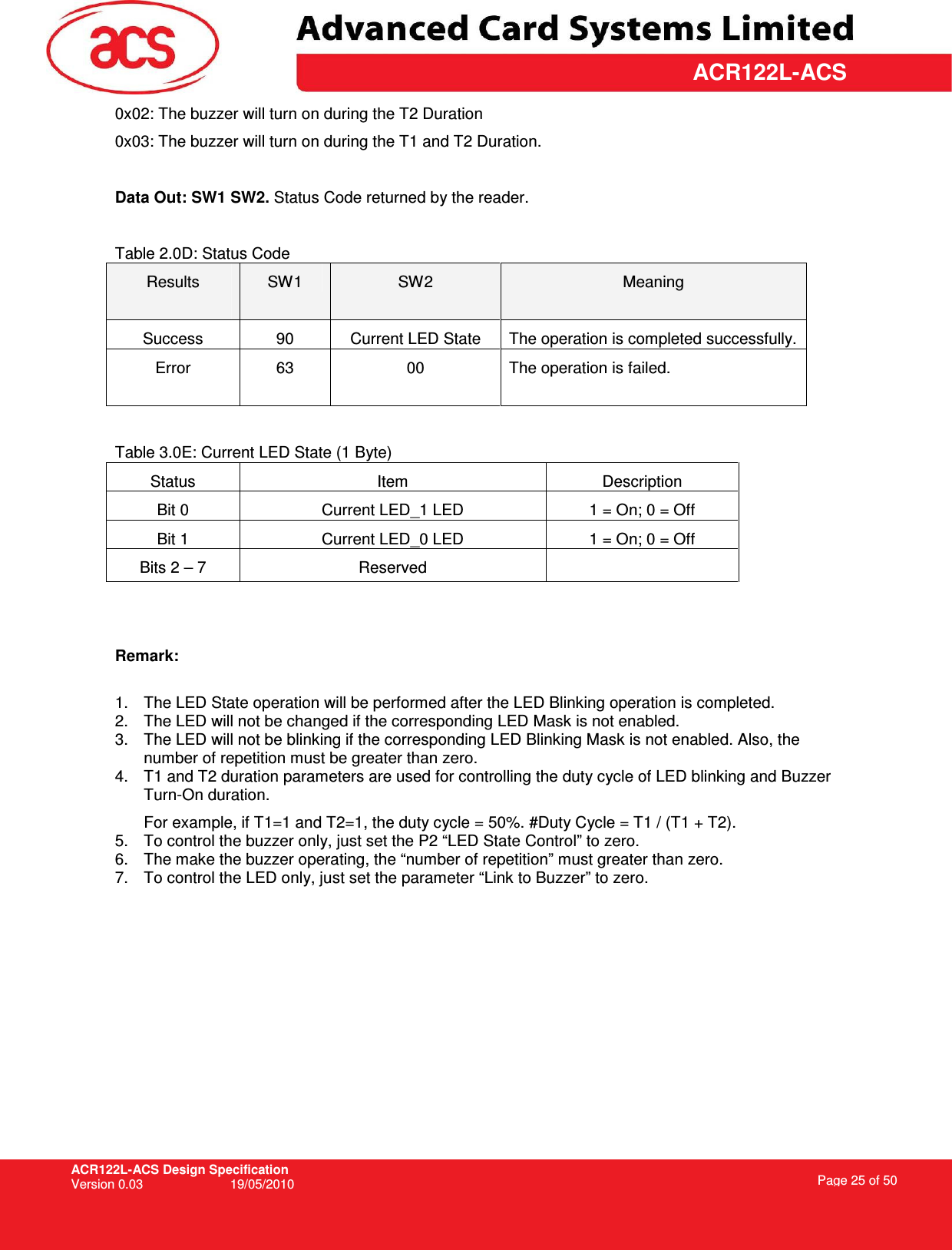 ACR122L-ACS Design Specification Version 0.03  19/05/2010 Page 25 of 50  ACR122L-ACS0x02: The buzzer will turn on during the T2 Duration 0x03: The buzzer will turn on during the T1 and T2 Duration.  Data Out: SW1 SW2. Status Code returned by the reader.  Table 2.0D: Status Code Results  SW1  SW2  Meaning Success  90  Current LED State  The operation is completed successfully. Error  63  00  The operation is failed.   Table 3.0E: Current LED State (1 Byte) Status  Item  Description Bit 0  Current LED_1 LED  1 = On; 0 = Off Bit 1  Current LED_0 LED  1 = On; 0 = Off Bits 2 – 7  Reserved     Remark:  1.  The LED State operation will be performed after the LED Blinking operation is completed. 2.  The LED will not be changed if the corresponding LED Mask is not enabled. 3.  The LED will not be blinking if the corresponding LED Blinking Mask is not enabled. Also, the number of repetition must be greater than zero. 4.  T1 and T2 duration parameters are used for controlling the duty cycle of LED blinking and Buzzer Turn-On duration.    For example, if T1=1 and T2=1, the duty cycle = 50%. #Duty Cycle = T1 / (T1 + T2). 5.  To control the buzzer only, just set the P2 “LED State Control” to zero. 6.  The make the buzzer operating, the “number of repetition” must greater than zero. 7.  To control the LED only, just set the parameter “Link to Buzzer” to zero. 