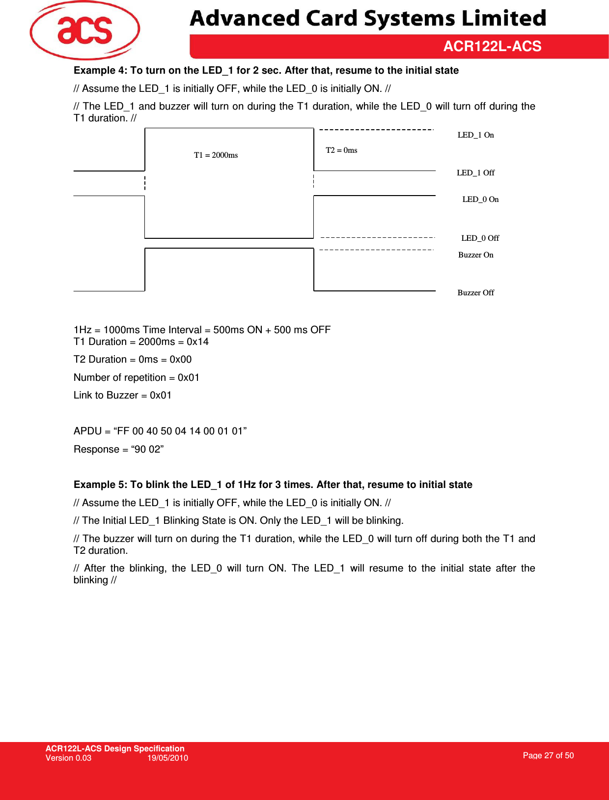 ACR122L-ACS Design Specification Version 0.03  19/05/2010 Page 27 of 50  ACR122L-ACS Example 4: To turn on the LED_1 for 2 sec. After that, resume to the initial state // Assume the LED_1 is initially OFF, while the LED_0 is initially ON. // // The LED_1 and buzzer will turn on during the T1 duration, while the LED_0 will turn off during the T1 duration. //   1Hz = 1000ms Time Interval = 500ms ON + 500 ms OFF T1 Duration = 2000ms = 0x14 T2 Duration = 0ms = 0x00 Number of repetition = 0x01 Link to Buzzer = 0x01  APDU = “FF 00 40 50 04 14 00 01 01” Response = “90 02”  Example 5: To blink the LED_1 of 1Hz for 3 times. After that, resume to initial state // Assume the LED_1 is initially OFF, while the LED_0 is initially ON. // // The Initial LED_1 Blinking State is ON. Only the LED_1 will be blinking.  // The buzzer will turn on during the T1 duration, while the LED_0 will turn off during both the T1 and T2 duration.  //  After  the  blinking,  the  LED_0  will  turn  ON.  The  LED_1  will  resume  to  the  initial  state  after  the blinking // T1 = 2000ms  T2 = 0ms LED_1 On LED_1 Off LED_0 Off Buzzer On Buzzer Off LED_0 On 