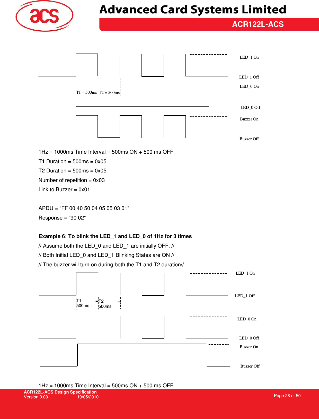 ACR122L-ACS Design Specification Version 0.03  19/05/2010 Page 28 of 50  ACR122L-ACS     1Hz = 1000ms Time Interval = 500ms ON + 500 ms OFF T1 Duration = 500ms = 0x05 T2 Duration = 500ms = 0x05 Number of repetition = 0x03 Link to Buzzer = 0x01  APDU = “FF 00 40 50 04 05 05 03 01” Response = “90 02”  Example 6: To blink the LED_1 and LED_0 of 1Hz for 3 times // Assume both the LED_0 and LED_1 are initially OFF. // // Both Initial LED_0 and LED_1 Blinking States are ON // // The buzzer will turn on during both the T1 and T2 duration//   1Hz = 1000ms Time Interval = 500ms ON + 500 ms OFF T1  = 500ms T2  = 500ms LED_1 On LED_1 Off LED_0 On LED_0 Off Buzzer On Buzzer Off T1 = 500ms T2 = 500ms LED_1 On LED_1 Off LED_0 Off LED_0 On Buzzer On Buzzer Off 