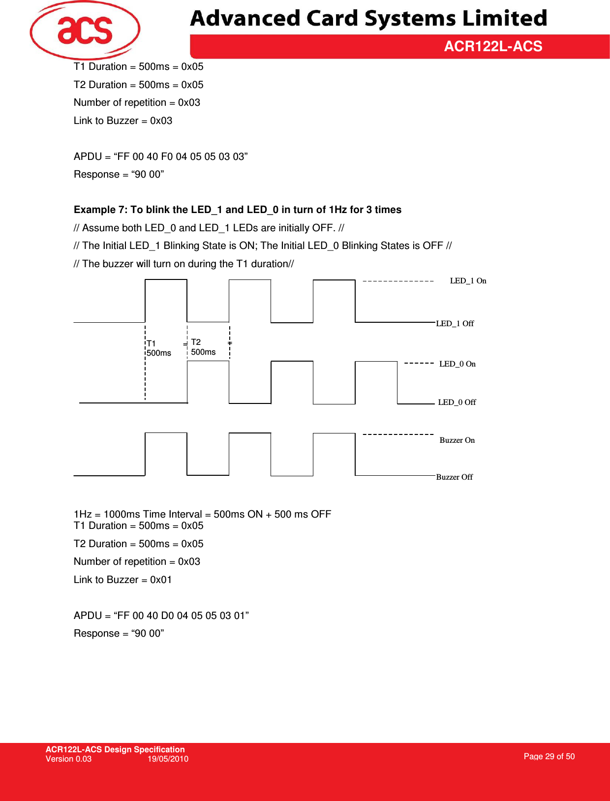 ACR122L-ACS Design Specification Version 0.03  19/05/2010 Page 29 of 50  ACR122L-ACST1 Duration = 500ms = 0x05 T2 Duration = 500ms = 0x05 Number of repetition = 0x03 Link to Buzzer = 0x03  APDU = “FF 00 40 F0 04 05 05 03 03” Response = “90 00”  Example 7: To blink the LED_1 and LED_0 in turn of 1Hz for 3 times // Assume both LED_0 and LED_1 LEDs are initially OFF. // // The Initial LED_1 Blinking State is ON; The Initial LED_0 Blinking States is OFF // // The buzzer will turn on during the T1 duration//   1Hz = 1000ms Time Interval = 500ms ON + 500 ms OFF T1 Duration = 500ms = 0x05 T2 Duration = 500ms = 0x05 Number of repetition = 0x03 Link to Buzzer = 0x01  APDU = “FF 00 40 D0 04 05 05 03 01” Response = “90 00” T1  = 500ms T2  = 500ms LED_1 On LED_1 Off LED_0 On LED_0 Off Buzzer Off Buzzer On 