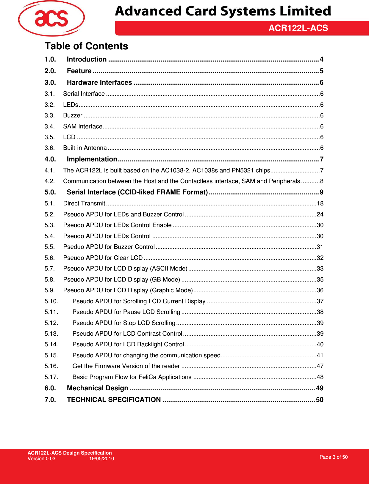 ACR122L-ACS Design Specification Version 0.03  19/05/2010 Page 3 of 50  ACR122L-ACSTable of Contents 1.0. Introduction .............................................................................................................4 2.0. Feature .....................................................................................................................5 3.0. Hardware Interfaces ................................................................................................6 3.1. Serial Interface .............................................................................................................................6 3.2. LEDs.............................................................................................................................................6 3.3. Buzzer ..........................................................................................................................................6 3.4. SAM Interface...............................................................................................................................6 3.5. LCD ..............................................................................................................................................6 3.6. Built-in Antenna ............................................................................................................................6 4.0. Implementation........................................................................................................7 4.1. The ACR122L is built based on the AC1038-2, AC1038s and PN5321 chips.............................7 4.2. Communication between the Host and the Contactless interface, SAM and Peripherals. ..........8 5.0. Serial Interface (CCID-liked FRAME Format) .........................................................9 5.1. Direct Transmit ...........................................................................................................................18 5.2. Pseudo APDU for LEDs and Buzzer Control .............................................................................24 5.3. Pseudo APDU for LEDs Control Enable ....................................................................................30 5.4. Pseudo APDU for LEDs Control ................................................................................................30 5.5. Pseduo APDU for Buzzer Control ..............................................................................................31 5.6. Pseudo APDU for Clear LCD .....................................................................................................32 5.7. Pseudo APDU for LCD Display (ASCII Mode)...........................................................................33 5.8. Pseudo APDU for LCD Display (GB Mode) ...............................................................................35 5.9. Pseudo APDU for LCD Display (Graphic Mode)........................................................................36 5.10. Pseudo APDU for Scrolling LCD Current Display ................................................................37 5.11. Pseudo APDU for Pause LCD Scrolling ...............................................................................38 5.12. Pseudo APDU for Stop LCD Scrolling ..................................................................................39 5.13. Pseudo APDU for LCD Contrast Control ..............................................................................39 5.14. Pseudo APDU for LCD Backlight Control .............................................................................40 5.15. Pseudo APDU for changing the communication speed........................................................41 5.16. Get the Firmware Version of the reader ...............................................................................47 5.17. Basic Program Flow for FeliCa Applications ........................................................................48 6.0. Mechanical Design ................................................................................................49 7.0. TECHNICAL SPECIFICATION ...............................................................................50  