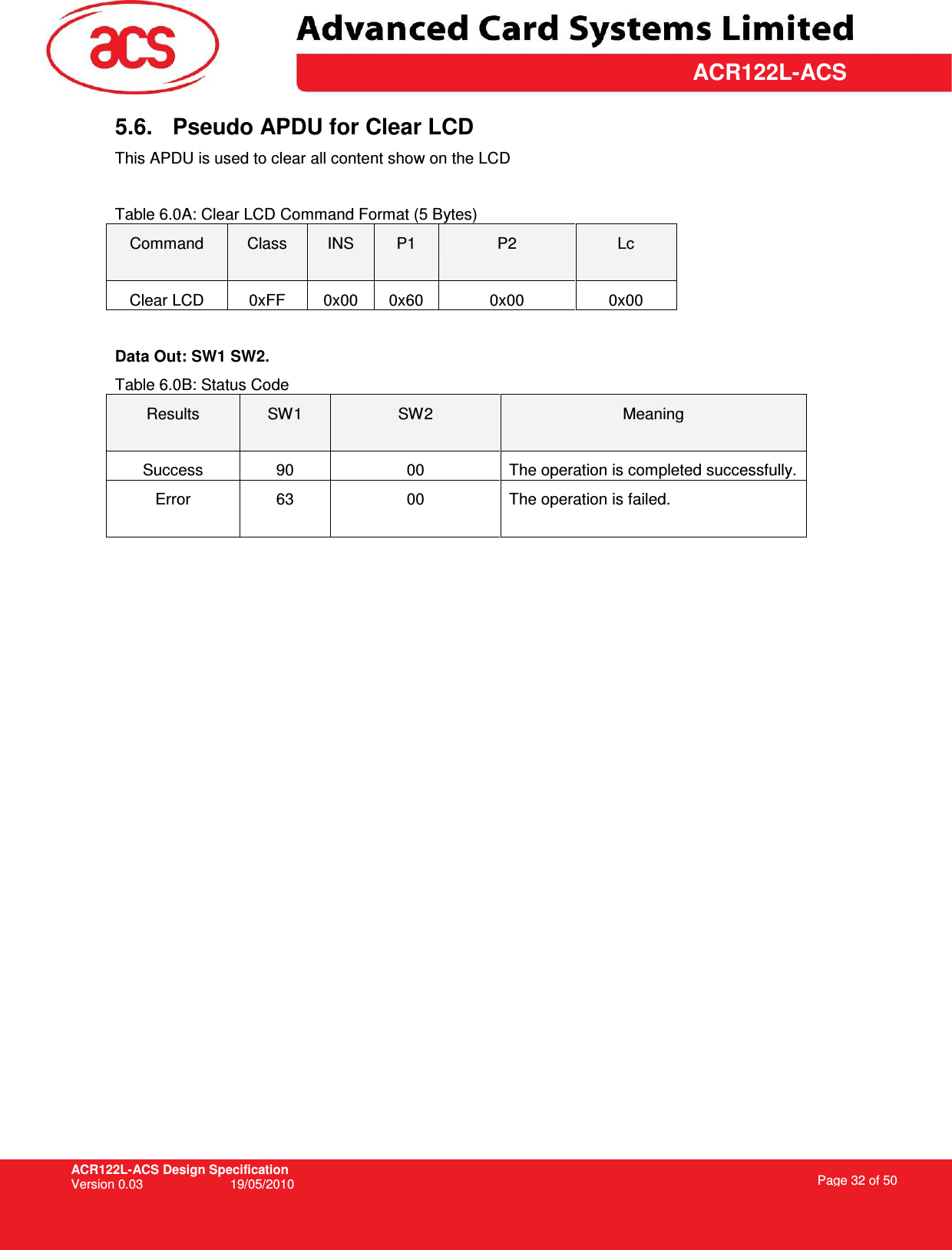 ACR122L-ACS Design Specification Version 0.03  19/05/2010 Page 32 of 50  ACR122L-ACS5.6.  Pseudo APDU for Clear LCD This APDU is used to clear all content show on the LCD  Table 6.0A: Clear LCD Command Format (5 Bytes) Command  Class  INS  P1  P2  Lc Clear LCD  0xFF  0x00  0x60  0x00  0x00  Data Out: SW1 SW2. Table 6.0B: Status Code Results  SW1  SW2  Meaning Success  90  00  The operation is completed successfully. Error  63  00  The operation is failed.   