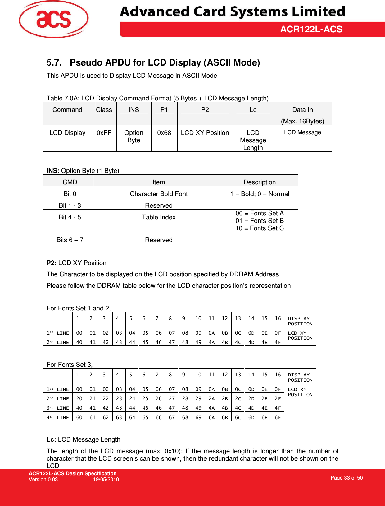 ACR122L-ACS Design Specification Version 0.03  19/05/2010 Page 33 of 50  ACR122L-ACS 5.7.  Pseudo APDU for LCD Display (ASCII Mode) This APDU is used to Display LCD Message in ASCII Mode  Table 7.0A: LCD Display Command Format (5 Bytes + LCD Message Length) Command  Class  INS  P1  P2  Lc  Data In (Max. 16Bytes) LCD Display  0xFF  Option Byte 0x68  LCD XY Position LCD Message Length LCD Message  INS: Option Byte (1 Byte) CMD  Item  Description Bit 0  Character Bold Font  1 = Bold; 0 = Normal Bit 1 - 3  Reserved   Bit 4 - 5  Table Index  00 = Fonts Set A 01 = Fonts Set B 10 = Fonts Set C Bits 6 – 7  Reserved    P2: LCD XY Position The Character to be displayed on the LCD position specified by DDRAM Address Please follow the DDRAM table below for the LCD character position’s representation  For Fonts Set 1 and 2,   1  2  3  4  5  6  7  8  9  10  11  12  13  14  15  16  DISPLAY POSITION 1st LINE  00  01  02  03  04  05  06  07  08  09  0A  0B  0C  0D  0E  0F 2nd LINE  40  41  42  43  44  45  46  47  48  49  4A  4B  4C  4D  4E  4F LCD XY  POSITION  For Fonts Set 3,   1  2  3  4  5  6  7  8  9  10  11  12  13  14  15  16  DISPLAY POSITION 1st LINE  00  01  02  03  04  05  06  07  08  09  0A  0B  0C  0D  0E  0F 2nd LINE  20  21  22  23  24  25  26  27  28  29  2A  2B  2C  2D  2E  2F 3rd LINE  40  41  42  43  44  45  46  47  48  49  4A  4B  4C  4D  4E  4F 4th LINE  60  61  62  63  64  65  66  67  68  69  6A  6B  6C  6D  6E  6F LCD XY  POSITION  Lc: LCD Message Length The  length  of  the  LCD  message  (max.  0x10);  If  the  message  length  is  longer  than  the  number  of character that the LCD screen’s can be shown, then the redundant character will not be shown on the LCD 