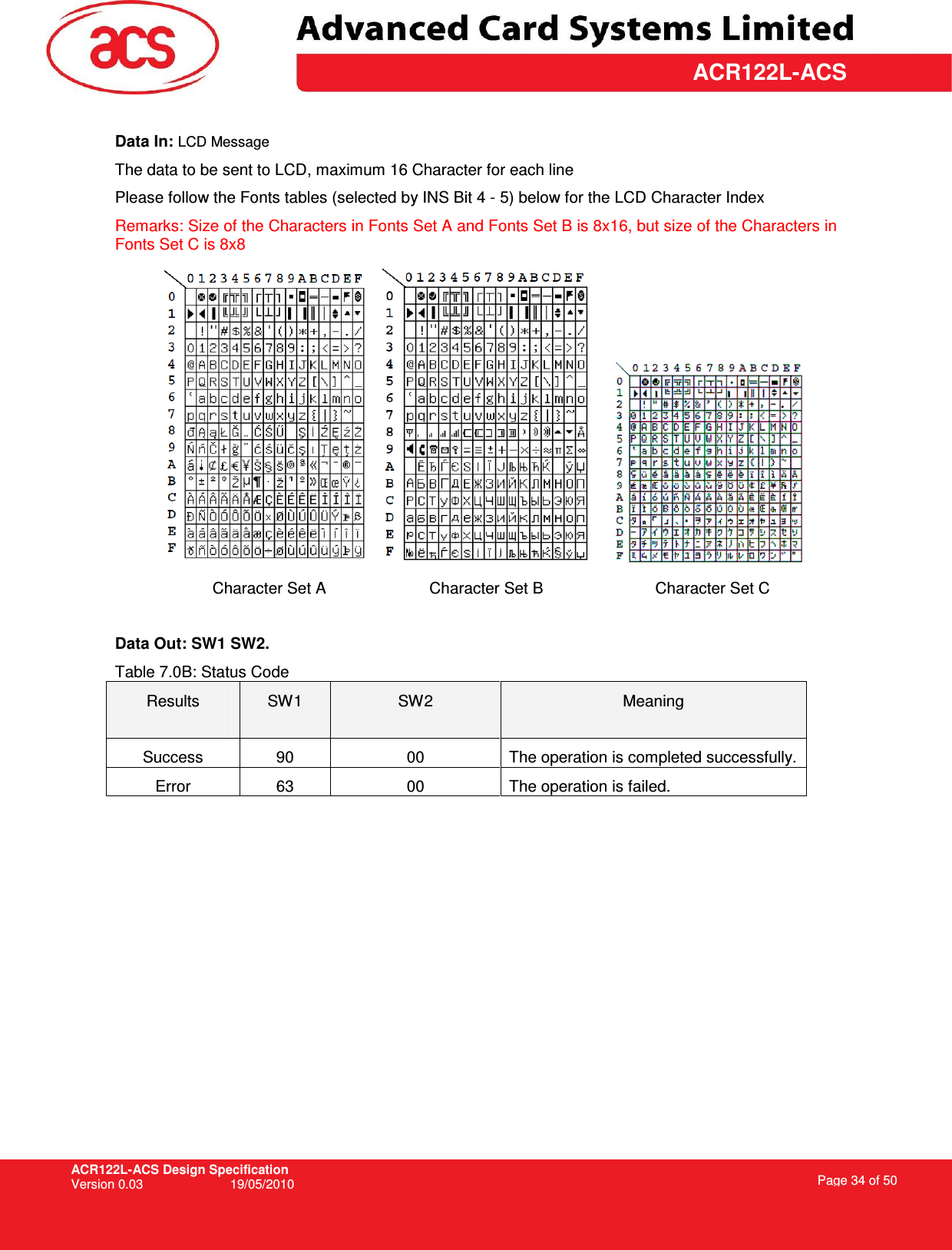 ACR122L-ACS Design Specification Version 0.03  19/05/2010 Page 34 of 50  ACR122L-ACS Data In: LCD Message The data to be sent to LCD, maximum 16 Character for each line Please follow the Fonts tables (selected by INS Bit 4 - 5) below for the LCD Character Index Remarks: Size of the Characters in Fonts Set A and Fonts Set B is 8x16, but size of the Characters in Fonts Set C is 8x8           Character Set A          Character Set B         Character Set C  Data Out: SW1 SW2. Table 7.0B: Status Code Results  SW1  SW2  Meaning Success  90  00  The operation is completed successfully. Error  63  00  The operation is failed.  