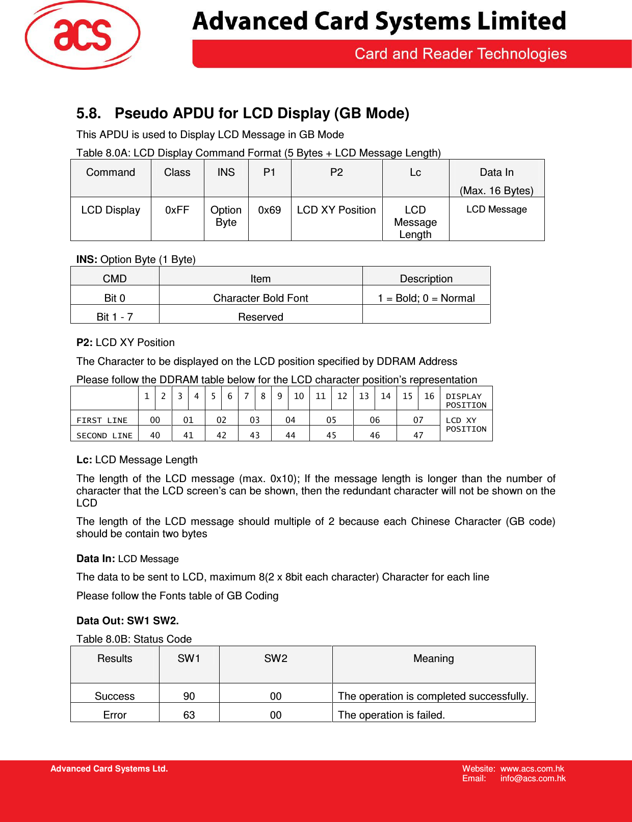   Advanced Card Systems Ltd. Website:  www.acs.com.hk  Email:  info@acs.com.hk 5.8.  Pseudo APDU for LCD Display (GB Mode) This APDU is used to Display LCD Message in GB Mode Table 8.0A: LCD Display Command Format (5 Bytes + LCD Message Length) Command  Class  INS  P1  P2  Lc  Data In (Max. 16 Bytes) LCD Display  0xFF  Option Byte 0x69  LCD XY Position LCD Message Length LCD Message INS: Option Byte (1 Byte) CMD  Item  Description Bit 0  Character Bold Font  1 = Bold; 0 = Normal Bit 1 - 7  Reserved   P2: LCD XY Position The Character to be displayed on the LCD position specified by DDRAM Address Please follow the DDRAM table below for the LCD character position’s representation   1  2  3  4  5  6  7  8  9  10  11  12  13  14  15  16  DISPLAY POSITION FIRST LINE  00  01  02  03  04  05  06  07 SECOND LINE  40  41  42  43  44  45  46  47 LCD XY  POSITION Lc: LCD Message Length The  length  of  the  LCD  message  (max.  0x10);  If  the  message  length  is  longer  than  the  number  of character that the LCD screen’s can be shown, then the redundant character will not be shown on the LCD The  length  of  the  LCD  message  should  multiple  of  2  because  each  Chinese  Character  (GB  code) should be contain two bytes Data In: LCD Message The data to be sent to LCD, maximum 8(2 x 8bit each character) Character for each line Please follow the Fonts table of GB Coding Data Out: SW1 SW2. Table 8.0B: Status Code Results  SW1  SW2  Meaning Success  90  00  The operation is completed successfully. Error  63  00  The operation is failed.   