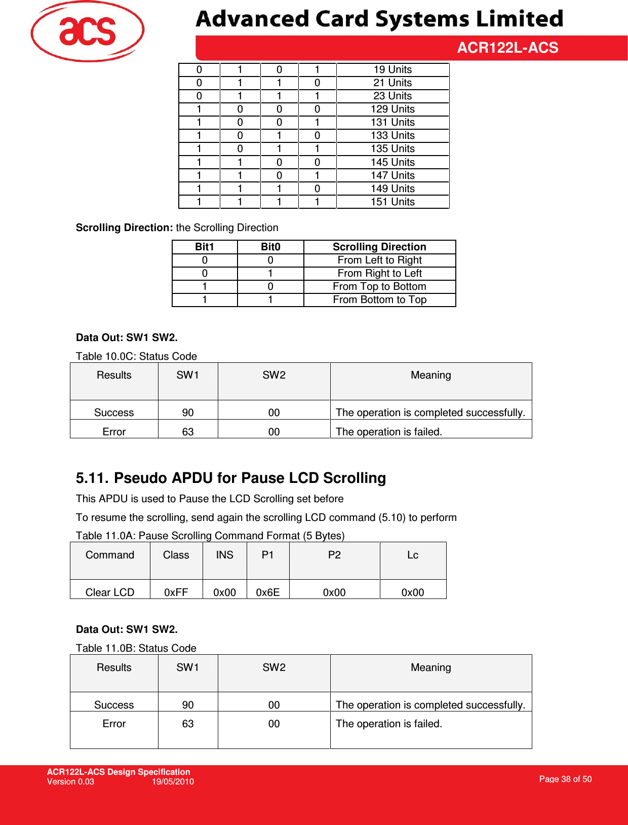 ACR122L-ACS Design Specification Version 0.03  19/05/2010 Page 38 of 50  ACR122L-ACS0   1   0   1   19 Units  0   1   1   0   21 Units  0   1   1   1   23 Units  1   0   0   0   129 Units  1   0   0   1   131 Units  1   0   1   0   133 Units  1   0   1   1   135 Units  1   1   0   0   145 Units  1   1   0   1   147 Units  1   1   1   0   149 Units  1   1   1   1   151 Units  Scrolling Direction: the Scrolling Direction Bit1  Bit0  Scrolling Direction 0   0   From Left to Right 0   1   From Right to Left 1   0   From Top to Bottom 1   1   From Bottom to Top  Data Out: SW1 SW2. Table 10.0C: Status Code Results  SW1  SW2  Meaning Success  90  00  The operation is completed successfully. Error  63  00  The operation is failed.   5.11. Pseudo APDU for Pause LCD Scrolling This APDU is used to Pause the LCD Scrolling set before To resume the scrolling, send again the scrolling LCD command (5.10) to perform Table 11.0A: Pause Scrolling Command Format (5 Bytes) Command  Class  INS  P1  P2  Lc Clear LCD  0xFF  0x00  0x6E  0x00  0x00  Data Out: SW1 SW2. Table 11.0B: Status Code Results  SW1  SW2  Meaning Success  90  00  The operation is completed successfully. Error  63  00  The operation is failed.  