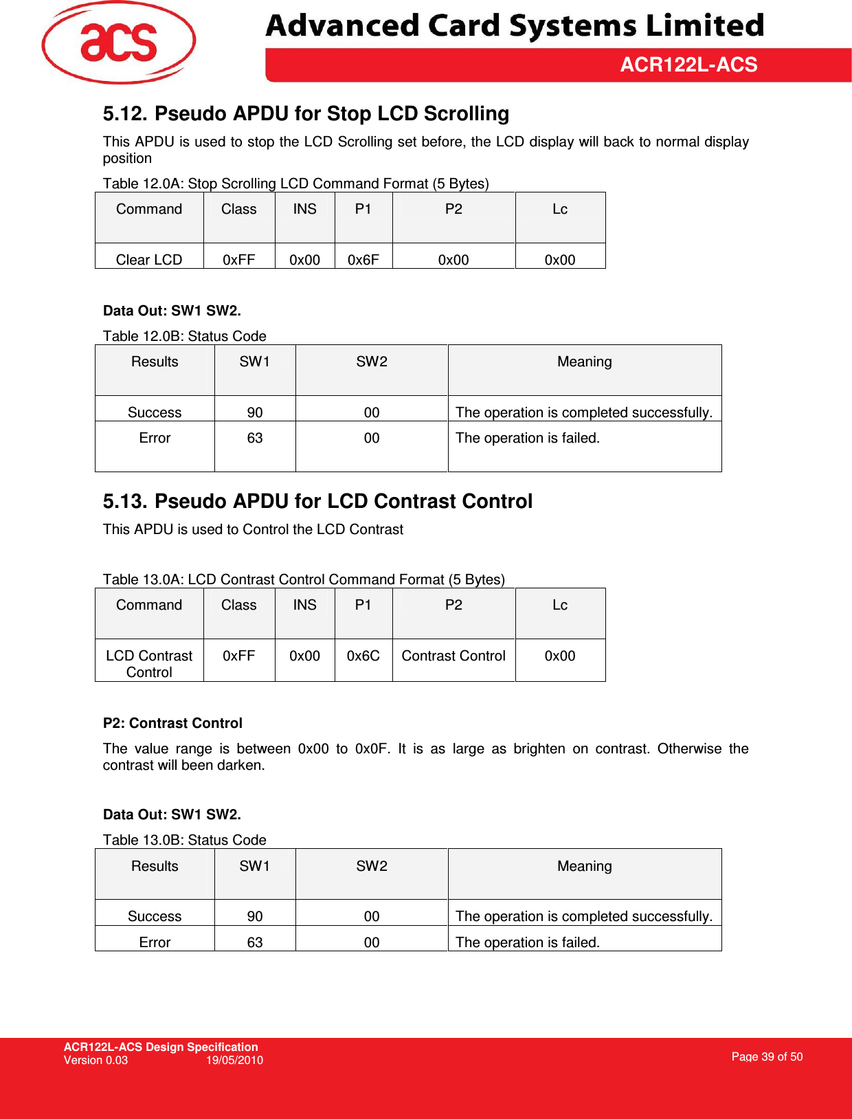 ACR122L-ACS Design Specification Version 0.03  19/05/2010 Page 39 of 50  ACR122L-ACS5.12. Pseudo APDU for Stop LCD Scrolling This APDU is used to stop the LCD Scrolling set before, the LCD display will back to normal display position Table 12.0A: Stop Scrolling LCD Command Format (5 Bytes) Command  Class  INS  P1  P2  Lc Clear LCD  0xFF  0x00  0x6F  0x00  0x00  Data Out: SW1 SW2. Table 12.0B: Status Code Results  SW1  SW2  Meaning Success  90  00  The operation is completed successfully. Error  63  00  The operation is failed.  5.13. Pseudo APDU for LCD Contrast Control This APDU is used to Control the LCD Contrast  Table 13.0A: LCD Contrast Control Command Format (5 Bytes) Command  Class  INS  P1  P2  Lc LCD Contrast Control 0xFF  0x00  0x6C  Contrast Control  0x00  P2: Contrast Control The  value  range  is  between  0x00  to  0x0F.  It  is  as  large  as  brighten  on  contrast.  Otherwise  the contrast will been darken.  Data Out: SW1 SW2. Table 13.0B: Status Code Results  SW1  SW2  Meaning Success  90  00  The operation is completed successfully. Error  63  00  The operation is failed.   