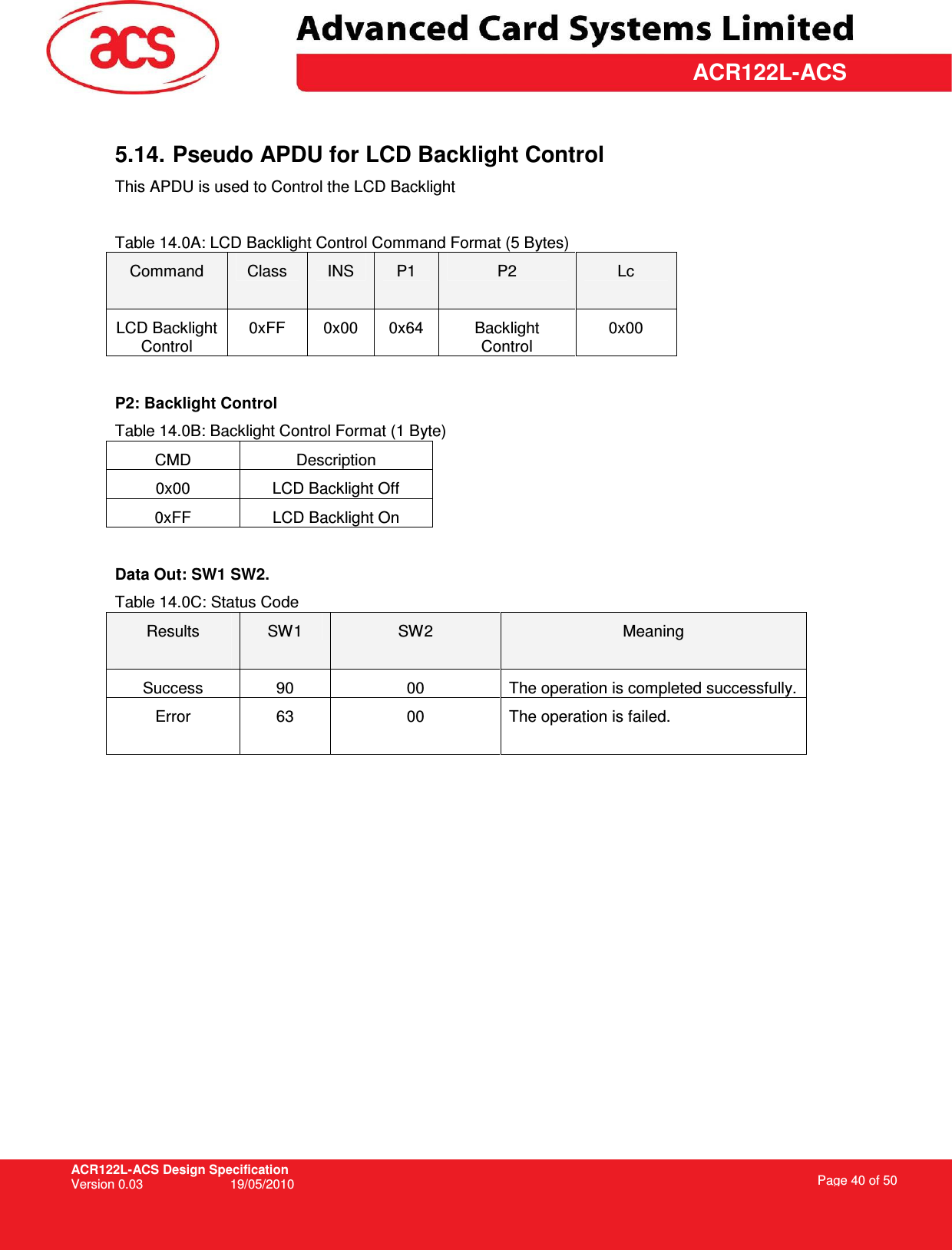 ACR122L-ACS Design Specification Version 0.03  19/05/2010 Page 40 of 50  ACR122L-ACS 5.14. Pseudo APDU for LCD Backlight Control This APDU is used to Control the LCD Backlight  Table 14.0A: LCD Backlight Control Command Format (5 Bytes) Command  Class  INS  P1  P2  Lc LCD Backlight Control 0xFF  0x00  0x64  Backlight Control 0x00  P2: Backlight Control Table 14.0B: Backlight Control Format (1 Byte) CMD  Description 0x00  LCD Backlight Off 0xFF  LCD Backlight On  Data Out: SW1 SW2. Table 14.0C: Status Code Results  SW1  SW2  Meaning Success  90  00  The operation is completed successfully. Error  63  00  The operation is failed.   