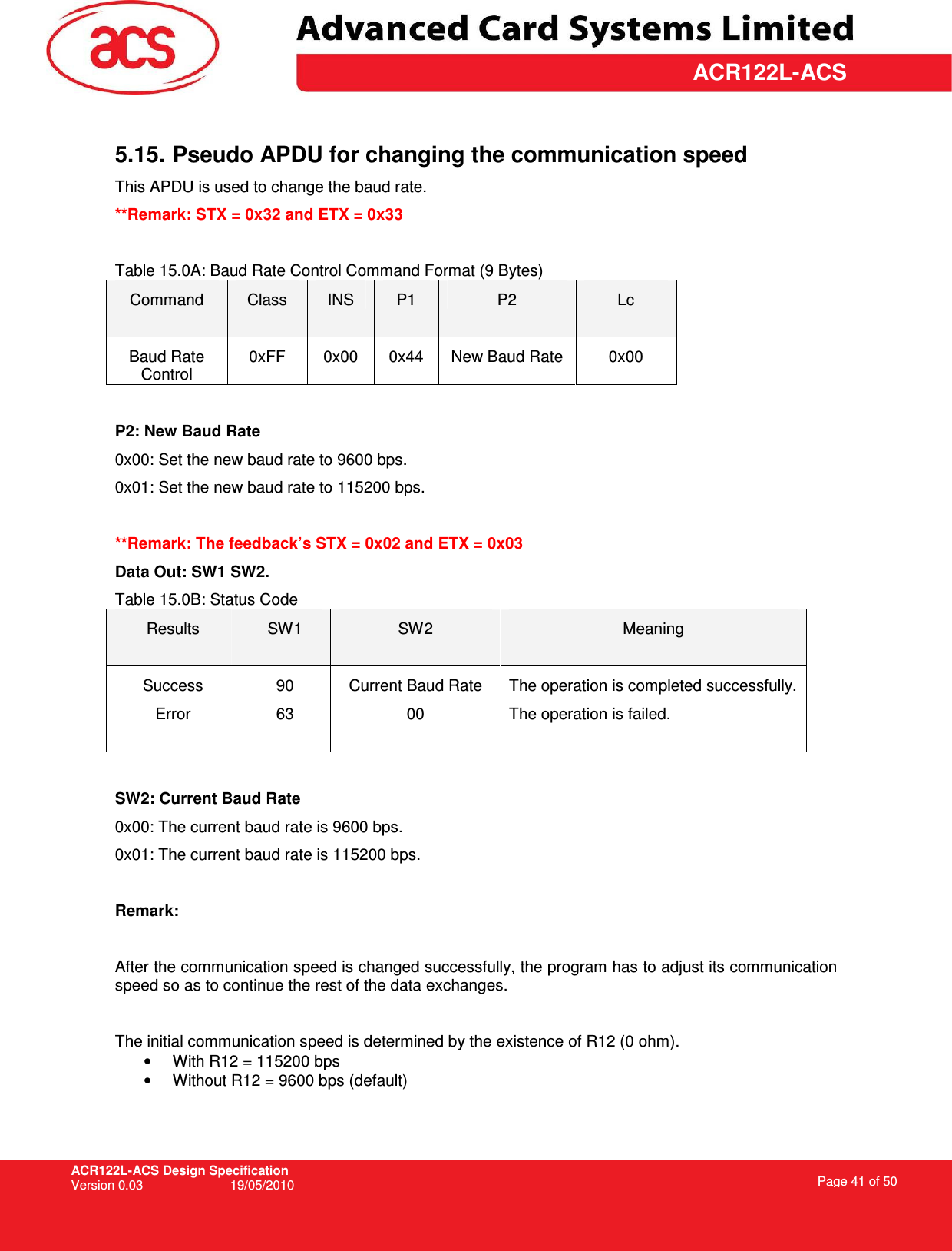 ACR122L-ACS Design Specification Version 0.03  19/05/2010 Page 41 of 50  ACR122L-ACS 5.15. Pseudo APDU for changing the communication speed  This APDU is used to change the baud rate.  **Remark: STX = 0x32 and ETX = 0x33  Table 15.0A: Baud Rate Control Command Format (9 Bytes) Command  Class  INS  P1  P2  Lc Baud Rate Control 0xFF  0x00  0x44  New Baud Rate  0x00  P2: New Baud Rate 0x00: Set the new baud rate to 9600 bps. 0x01: Set the new baud rate to 115200 bps.  **Remark: The feedback’s STX = 0x02 and ETX = 0x03 Data Out: SW1 SW2. Table 15.0B: Status Code Results  SW1  SW2  Meaning Success  90  Current Baud Rate  The operation is completed successfully. Error  63  00  The operation is failed.   SW2: Current Baud Rate 0x00: The current baud rate is 9600 bps. 0x01: The current baud rate is 115200 bps.  Remark:  After the communication speed is changed successfully, the program has to adjust its communication speed so as to continue the rest of the data exchanges.  The initial communication speed is determined by the existence of R12 (0 ohm). •  With R12 = 115200 bps •  Without R12 = 9600 bps (default) 