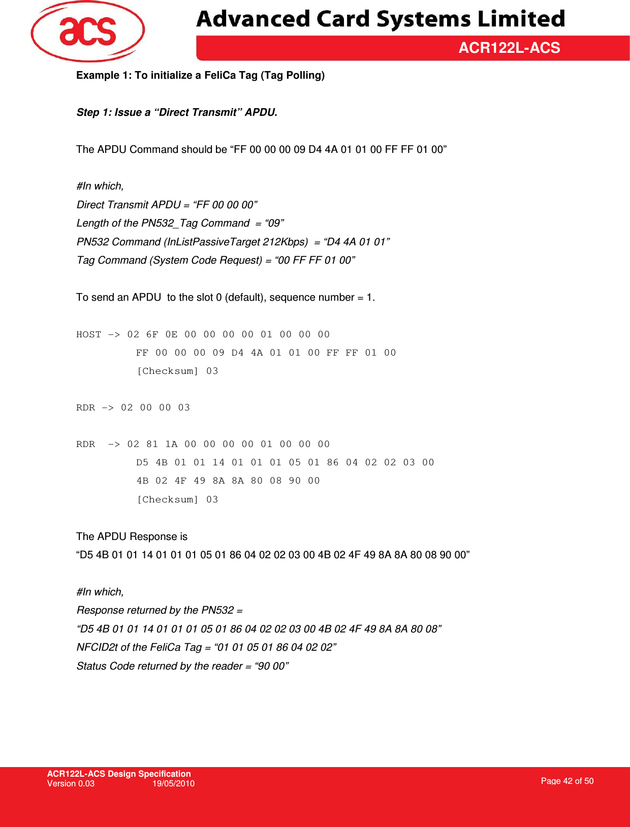 ACR122L-ACS Design Specification Version 0.03  19/05/2010 Page 42 of 50  ACR122L-ACSExample 1: To initialize a FeliCa Tag (Tag Polling)   Step 1: Issue a “Direct Transmit” APDU.  The APDU Command should be “FF 00 00 00 09 D4 4A 01 01 00 FF FF 01 00”  #In which,  Direct Transmit APDU = “FF 00 00 00” Length of the PN532_Tag Command  = “09” PN532 Command (InListPassiveTarget 212Kbps)  = “D4 4A 01 01” Tag Command (System Code Request) = “00 FF FF 01 00”   To send an APDU  to the slot 0 (default), sequence number = 1.   HOST -&gt; 02 6F 0E 00 00 00 00 01 00 00 00  FF 00 00 00 09 D4 4A 01 01 00 FF FF 01 00  [Checksum] 03  RDR -&gt; 02 00 00 03  RDR  -&gt; 02 81 1A 00 00 00 00 01 00 00 00  D5 4B 01 01 14 01 01 01 05 01 86 04 02 02 03 00 4B 02 4F 49 8A 8A 80 08 90 00  [Checksum] 03  The APDU Response is  “D5 4B 01 01 14 01 01 01 05 01 86 04 02 02 03 00 4B 02 4F 49 8A 8A 80 08 90 00”  #In which, Response returned by the PN532 =  “D5 4B 01 01 14 01 01 01 05 01 86 04 02 02 03 00 4B 02 4F 49 8A 8A 80 08”  NFCID2t of the FeliCa Tag = “01 01 05 01 86 04 02 02” Status Code returned by the reader = “90 00” 