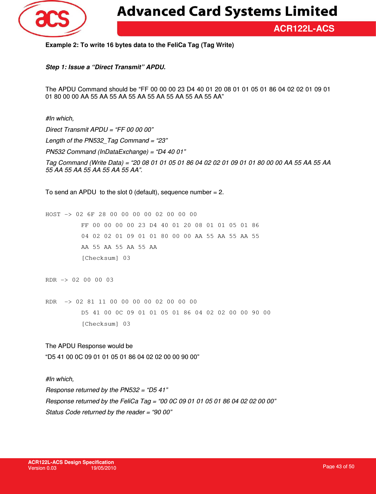 ACR122L-ACS Design Specification Version 0.03  19/05/2010 Page 43 of 50  ACR122L-ACSExample 2: To write 16 bytes data to the FeliCa Tag (Tag Write)  Step 1: Issue a “Direct Transmit” APDU.  The APDU Command should be “FF 00 00 00 23 D4 40 01 20 08 01 01 05 01 86 04 02 02 01 09 01 01 80 00 00 AA 55 AA 55 AA 55 AA 55 AA 55 AA 55 AA 55 AA”  #In which,  Direct Transmit APDU = “FF 00 00 00” Length of the PN532_Tag Command = “23” PN532 Command (InDataExchange) = “D4 40 01” Tag Command (Write Data) = “20 08 01 01 05 01 86 04 02 02 01 09 01 01 80 00 00 AA 55 AA 55 AA 55 AA 55 AA 55 AA 55 AA 55 AA”.  To send an APDU  to the slot 0 (default), sequence number = 2.   HOST -&gt; 02 6F 28 00 00 00 00 02 00 00 00  FF 00 00 00 00 23 D4 40 01 20 08 01 01 05 01 86 04 02 02 01 09 01 01 80 00 00 AA 55 AA 55 AA 55 AA 55 AA 55 AA 55 AA   [Checksum] 03  RDR -&gt; 02 00 00 03  RDR  -&gt; 02 81 11 00 00 00 00 02 00 00 00  D5 41 00 0C 09 01 01 05 01 86 04 02 02 00 00 90 00 [Checksum] 03  The APDU Response would be  “D5 41 00 0C 09 01 01 05 01 86 04 02 02 00 00 90 00”  #In which, Response returned by the PN532 = “D5 41” Response returned by the FeliCa Tag = “00 0C 09 01 01 05 01 86 04 02 02 00 00” Status Code returned by the reader = “90 00” 