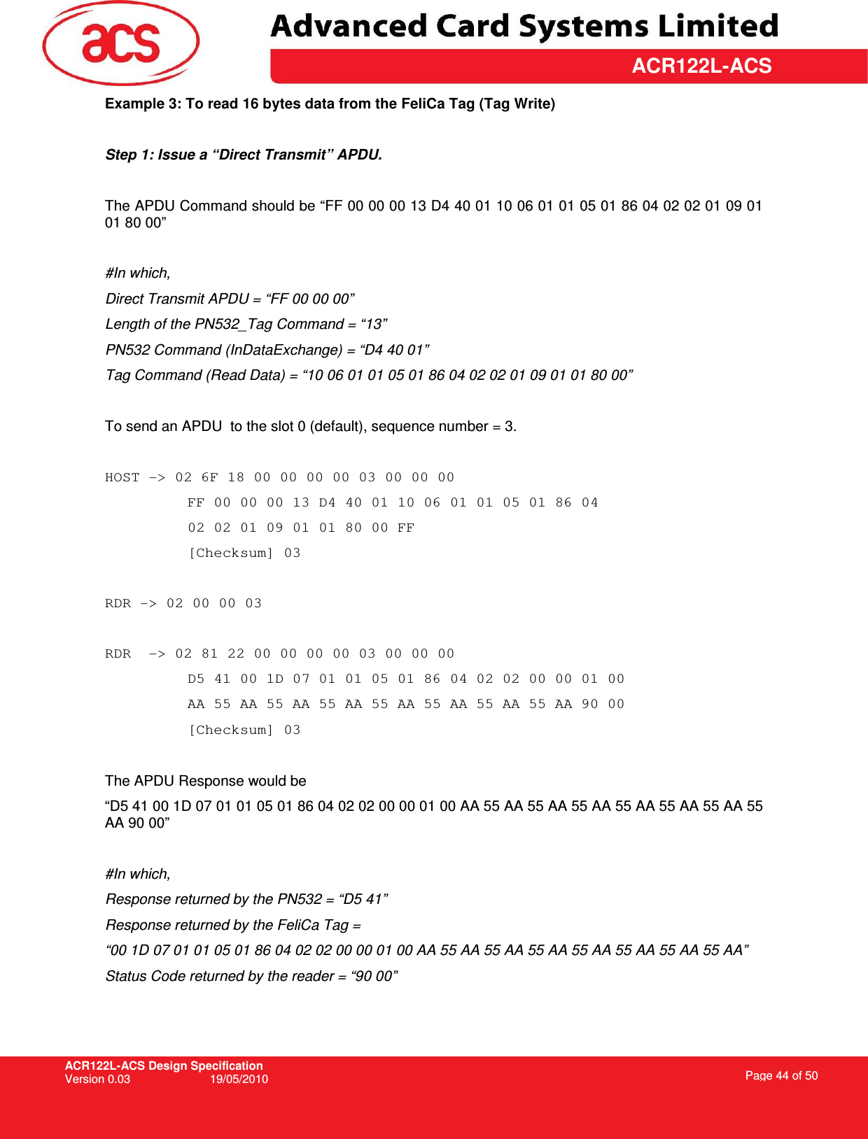 ACR122L-ACS Design Specification Version 0.03  19/05/2010 Page 44 of 50  ACR122L-ACSExample 3: To read 16 bytes data from the FeliCa Tag (Tag Write)  Step 1: Issue a “Direct Transmit” APDU.  The APDU Command should be “FF 00 00 00 13 D4 40 01 10 06 01 01 05 01 86 04 02 02 01 09 01 01 80 00”  #In which,  Direct Transmit APDU = “FF 00 00 00” Length of the PN532_Tag Command = “13” PN532 Command (InDataExchange) = “D4 40 01” Tag Command (Read Data) = “10 06 01 01 05 01 86 04 02 02 01 09 01 01 80 00”  To send an APDU  to the slot 0 (default), sequence number = 3.   HOST -&gt; 02 6F 18 00 00 00 00 03 00 00 00  FF 00 00 00 13 D4 40 01 10 06 01 01 05 01 86 04 02 02 01 09 01 01 80 00 FF  [Checksum] 03  RDR -&gt; 02 00 00 03  RDR  -&gt; 02 81 22 00 00 00 00 03 00 00 00  D5 41 00 1D 07 01 01 05 01 86 04 02 02 00 00 01 00 AA 55 AA 55 AA 55 AA 55 AA 55 AA 55 AA 55 AA 90 00 [Checksum] 03  The APDU Response would be  “D5 41 00 1D 07 01 01 05 01 86 04 02 02 00 00 01 00 AA 55 AA 55 AA 55 AA 55 AA 55 AA 55 AA 55 AA 90 00”  #In which, Response returned by the PN532 = “D5 41” Response returned by the FeliCa Tag =  “00 1D 07 01 01 05 01 86 04 02 02 00 00 01 00 AA 55 AA 55 AA 55 AA 55 AA 55 AA 55 AA 55 AA” Status Code returned by the reader = “90 00” 