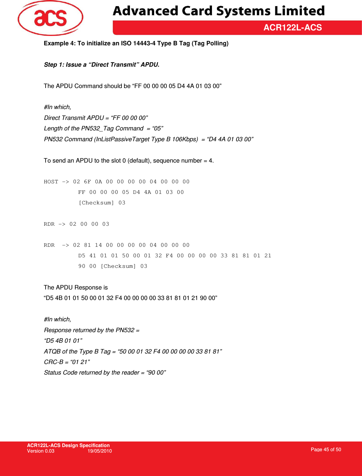 ACR122L-ACS Design Specification Version 0.03  19/05/2010 Page 45 of 50  ACR122L-ACSExample 4: To initialize an ISO 14443-4 Type B Tag (Tag Polling)  Step 1: Issue a “Direct Transmit” APDU.  The APDU Command should be “FF 00 00 00 05 D4 4A 01 03 00”  #In which,  Direct Transmit APDU = “FF 00 00 00” Length of the PN532_Tag Command  = “05” PN532 Command (InListPassiveTarget Type B 106Kbps)  = “D4 4A 01 03 00”  To send an APDU to the slot 0 (default), sequence number = 4.   HOST -&gt; 02 6F 0A 00 00 00 00 04 00 00 00  FF 00 00 00 05 D4 4A 01 03 00 [Checksum] 03  RDR -&gt; 02 00 00 03  RDR  -&gt; 02 81 14 00 00 00 00 04 00 00 00  D5 41 01 01 50 00 01 32 F4 00 00 00 00 33 81 81 01 21  90 00 [Checksum] 03  The APDU Response is  “D5 4B 01 01 50 00 01 32 F4 00 00 00 00 33 81 81 01 21 90 00”  #In which, Response returned by the PN532 =  “D5 4B 01 01”  ATQB of the Type B Tag = “50 00 01 32 F4 00 00 00 00 33 81 81” CRC-B = “01 21” Status Code returned by the reader = “90 00” 