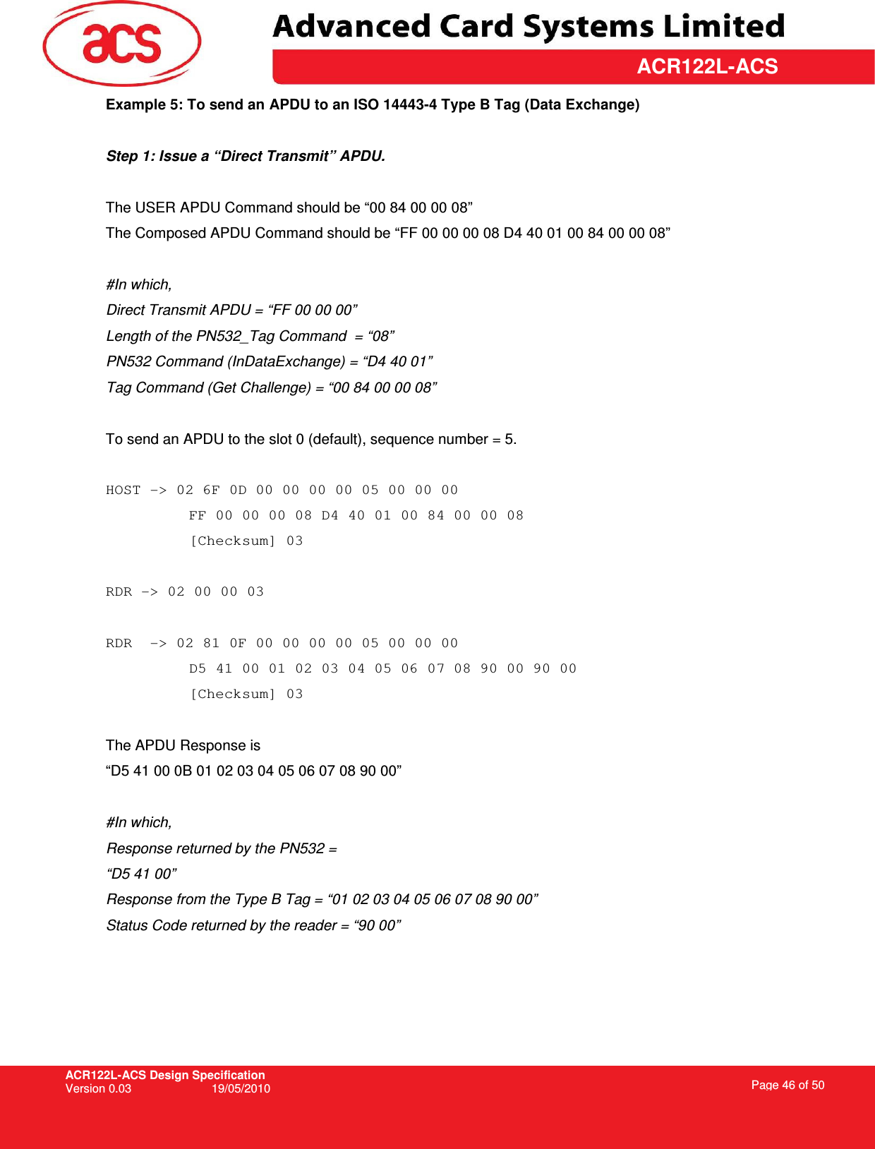 ACR122L-ACS Design Specification Version 0.03  19/05/2010 Page 46 of 50  ACR122L-ACSExample 5: To send an APDU to an ISO 14443-4 Type B Tag (Data Exchange)  Step 1: Issue a “Direct Transmit” APDU.  The USER APDU Command should be “00 84 00 00 08” The Composed APDU Command should be “FF 00 00 00 08 D4 40 01 00 84 00 00 08”  #In which,  Direct Transmit APDU = “FF 00 00 00” Length of the PN532_Tag Command  = “08” PN532 Command (InDataExchange) = “D4 40 01” Tag Command (Get Challenge) = “00 84 00 00 08”  To send an APDU to the slot 0 (default), sequence number = 5.   HOST -&gt; 02 6F 0D 00 00 00 00 05 00 00 00  FF 00 00 00 08 D4 40 01 00 84 00 00 08 [Checksum] 03  RDR -&gt; 02 00 00 03  RDR  -&gt; 02 81 0F 00 00 00 00 05 00 00 00  D5 41 00 01 02 03 04 05 06 07 08 90 00 90 00 [Checksum] 03  The APDU Response is  “D5 41 00 0B 01 02 03 04 05 06 07 08 90 00”  #In which, Response returned by the PN532 =  “D5 41 00”  Response from the Type B Tag = “01 02 03 04 05 06 07 08 90 00” Status Code returned by the reader = “90 00” 