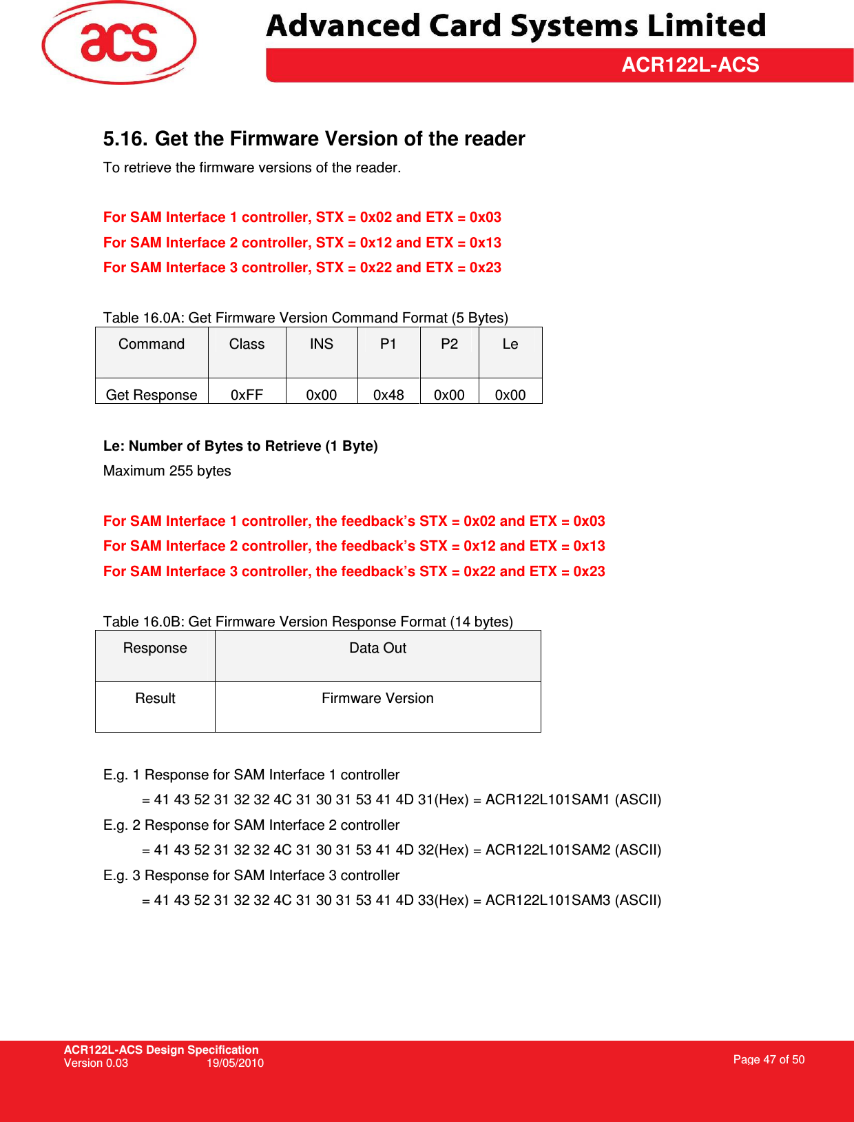 ACR122L-ACS Design Specification Version 0.03  19/05/2010 Page 47 of 50  ACR122L-ACS 5.16. Get the Firmware Version of the reader  To retrieve the firmware versions of the reader.   For SAM Interface 1 controller, STX = 0x02 and ETX = 0x03 For SAM Interface 2 controller, STX = 0x12 and ETX = 0x13 For SAM Interface 3 controller, STX = 0x22 and ETX = 0x23  Table 16.0A: Get Firmware Version Command Format (5 Bytes) Command  Class  INS  P1  P2  Le Get Response  0xFF  0x00  0x48  0x00  0x00  Le: Number of Bytes to Retrieve (1 Byte) Maximum 255 bytes  For SAM Interface 1 controller, the feedback’s STX = 0x02 and ETX = 0x03 For SAM Interface 2 controller, the feedback’s STX = 0x12 and ETX = 0x13 For SAM Interface 3 controller, the feedback’s STX = 0x22 and ETX = 0x23  Table 16.0B: Get Firmware Version Response Format (14 bytes) Response  Data Out Result  Firmware Version  E.g. 1 Response for SAM Interface 1 controller = 41 43 52 31 32 32 4C 31 30 31 53 41 4D 31(Hex) = ACR122L101SAM1 (ASCII) E.g. 2 Response for SAM Interface 2 controller = 41 43 52 31 32 32 4C 31 30 31 53 41 4D 32(Hex) = ACR122L101SAM2 (ASCII) E.g. 3 Response for SAM Interface 3 controller = 41 43 52 31 32 32 4C 31 30 31 53 41 4D 33(Hex) = ACR122L101SAM3 (ASCII) 