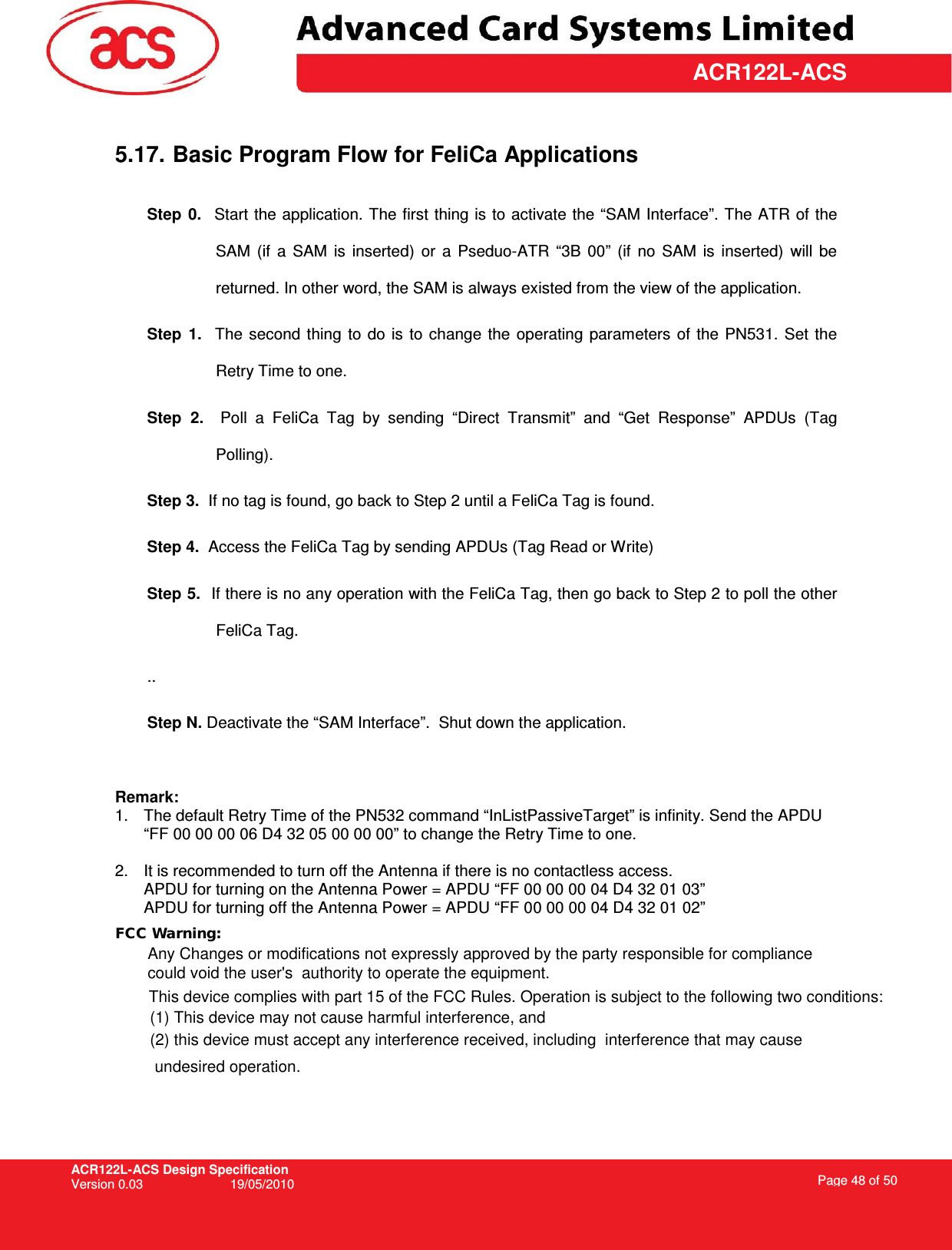 ACR122L-ACS Design Specification Version 0.03  19/05/2010 Page 48 of 50  ACR122L-ACS 5.17. Basic Program Flow for FeliCa Applications  Step  0.    Start the application. The first thing is to activate the “SAM Interface”. The ATR of the SAM  (if  a  SAM  is  inserted)  or  a  Pseduo-ATR  “3B  00”  (if  no  SAM  is  inserted)  will  be returned. In other word, the SAM is always existed from the view of the application. Step  1.    The  second  thing  to  do  is to  change  the  operating  parameters  of the  PN531. Set  the Retry Time to one. Step  2.    Poll  a  FeliCa  Tag  by  sending  “Direct  Transmit”  and  “Get  Response”  APDUs  (Tag Polling).  Step 3.  If no tag is found, go back to Step 2 until a FeliCa Tag is found. Step 4.  Access the FeliCa Tag by sending APDUs (Tag Read or Write) Step 5.  If there is no any operation with the FeliCa Tag, then go back to Step 2 to poll the other FeliCa Tag.  .. Step N. Deactivate the “SAM Interface”.  Shut down the application.  Remark: 1.  The default Retry Time of the PN532 command “InListPassiveTarget” is infinity. Send the APDU “FF 00 00 00 06 D4 32 05 00 00 00” to change the Retry Time to one.  2.  It is recommended to turn off the Antenna if there is no contactless access. APDU for turning on the Antenna Power = APDU “FF 00 00 00 04 D4 32 01 03” APDU for turning off the Antenna Power = APDU “FF 00 00 00 04 D4 32 01 02” FCC Warning:Any Changes or modifications not expressly approved by the party responsible for compliance could void the user&apos;s  authority to operate the equipment. This device complies with part 15 of the FCC Rules. Operation is subject to the following two conditions: (1) This device may not cause harmful interference, and (2) this device must accept any interference received, including  interference that may cause undesired operation.  