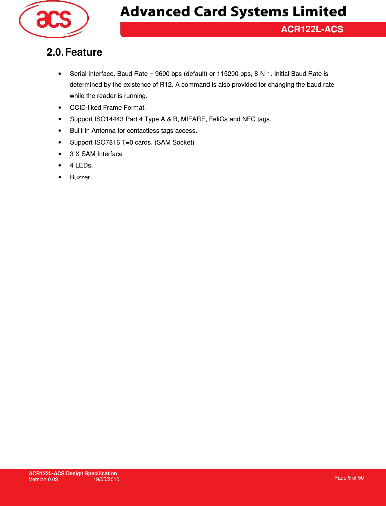 ACR122L-ACS Design Specification Version 0.03  19/05/2010 Page 5 of 50  ACR122L-ACS2.0. Feature  •  Serial Interface. Baud Rate = 9600 bps (default) or 115200 bps, 8-N-1. Initial Baud Rate is determined by the existence of R12. A command is also provided for changing the baud rate while the reader is running. •  CCID-liked Frame Format. •  Support ISO14443 Part 4 Type A &amp; B, MIFARE, FeliCa and NFC tags. •  Built-in Antenna for contactless tags access. •  Support ISO7816 T=0 cards. (SAM Socket) •  3 X SAM Interface •  4 LEDs.  •  Buzzer.  