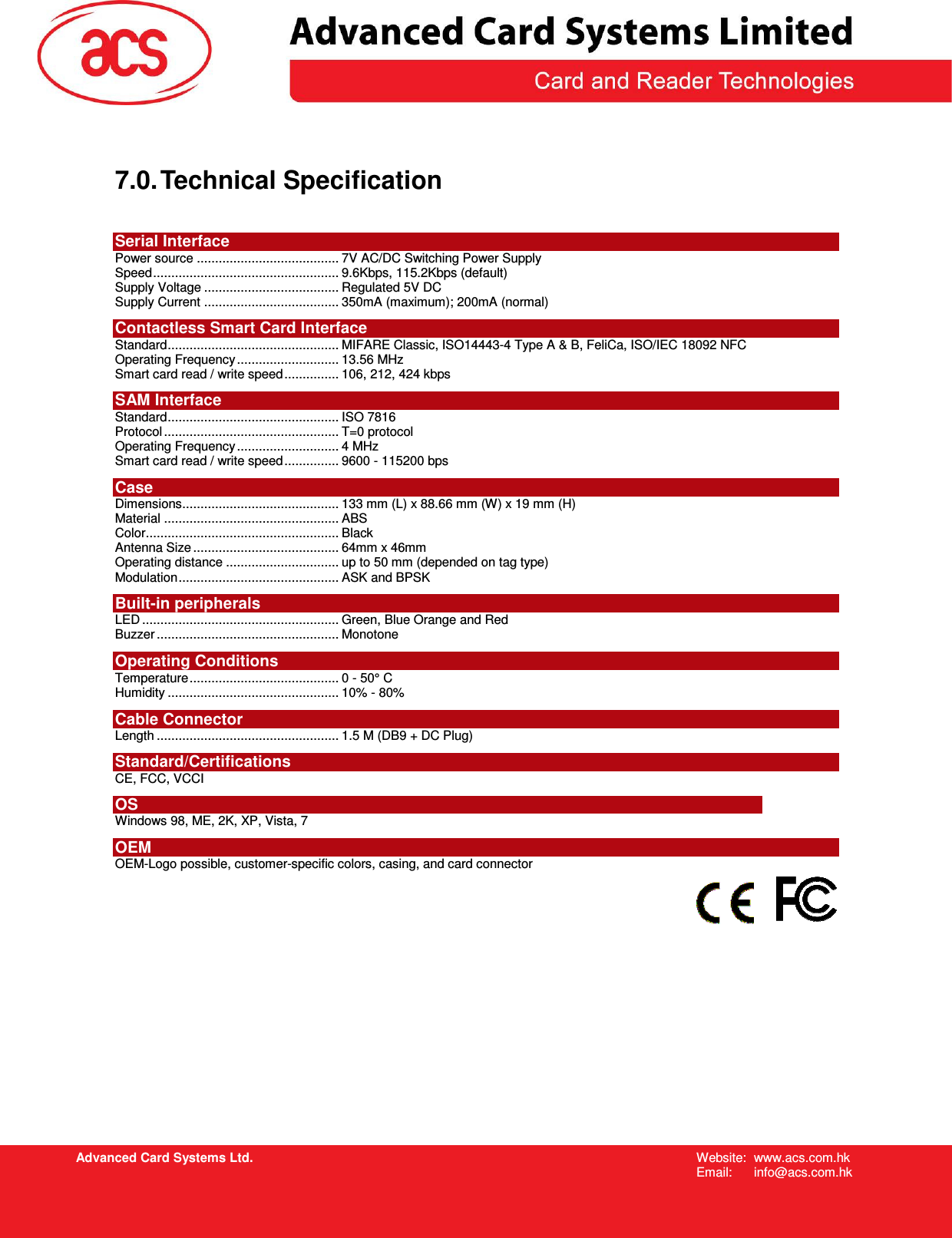   Advanced Card Systems Ltd. Website:  www.acs.com.hk  Email:  info@acs.com.hk 7.0. Technical Specification  Serial Interface Power source ....................................... 7V AC/DC Switching Power Supply Speed................................................... 9.6Kbps, 115.2Kbps (default) Supply Voltage ..................................... Regulated 5V DC Supply Current ..................................... 350mA (maximum); 200mA (normal) Contactless Smart Card Interface Standard............................................... MIFARE Classic, ISO14443-4 Type A &amp; B, FeliCa, ISO/IEC 18092 NFC Operating Frequency............................ 13.56 MHz Smart card read / write speed............... 106, 212, 424 kbps SAM Interface Standard............................................... ISO 7816 Protocol ................................................ T=0 protocol Operating Frequency............................ 4 MHz Smart card read / write speed............... 9600 - 115200 bps Case Dimensions........................................... 133 mm (L) x 88.66 mm (W) x 19 mm (H) Material ................................................ ABS Color..................................................... Black Antenna Size ........................................ 64mm x 46mm Operating distance ............................... up to 50 mm (depended on tag type) Modulation............................................ ASK and BPSK Built-in peripherals LED ...................................................... Green, Blue Orange and Red Buzzer .................................................. Monotone Operating Conditions Temperature......................................... 0 - 50° C Humidity ............................................... 10% - 80% Cable Connector Length .................................................. 1.5 M (DB9 + DC Plug) Standard/Certifications  CE, FCC, VCCI OS Windows 98, ME, 2K, XP, Vista, 7 OEM OEM-Logo possible, customer-specific colors, casing, and card connector     