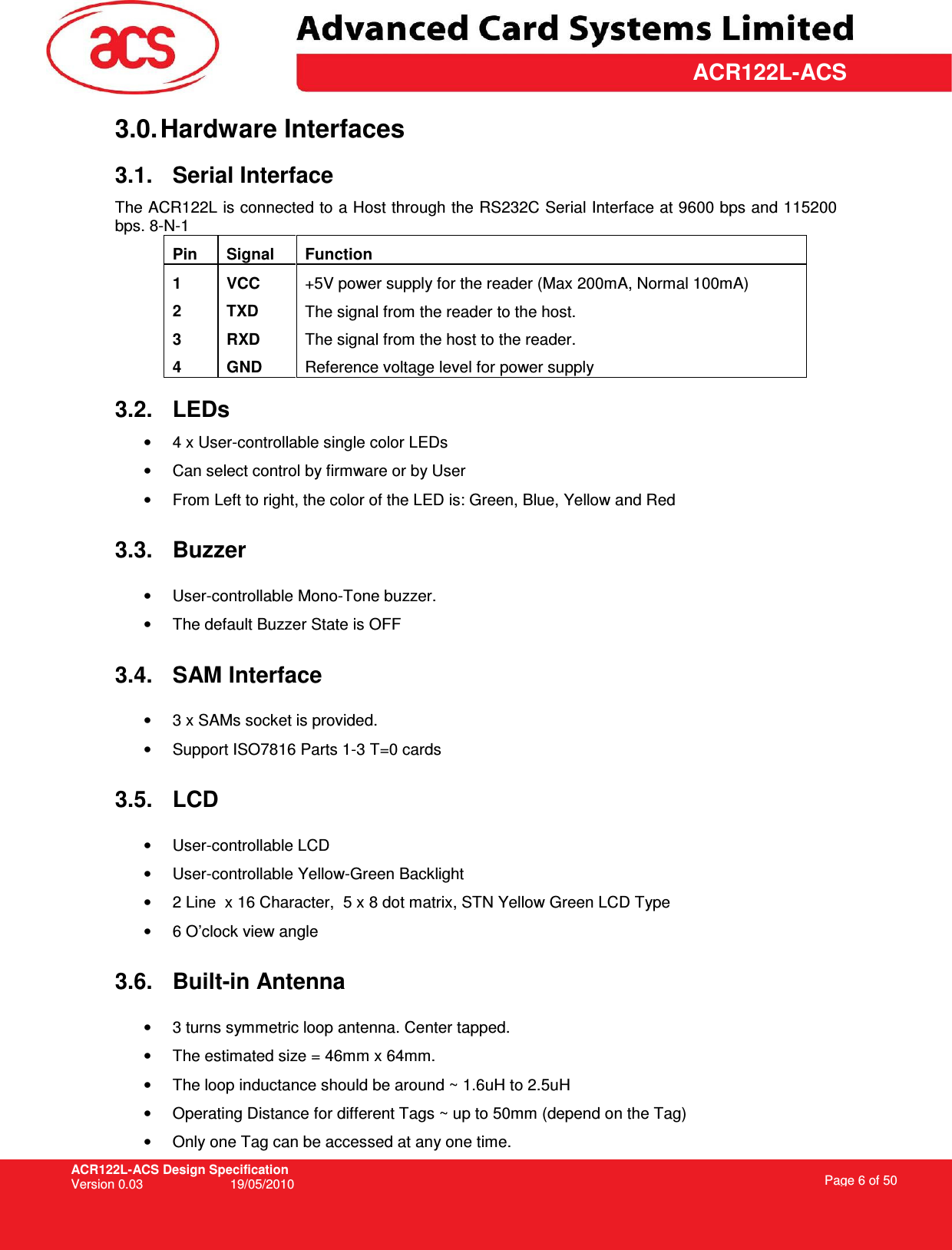 ACR122L-ACS Design Specification Version 0.03  19/05/2010 Page 6 of 50  ACR122L-ACS3.0. Hardware Interfaces 3.1.  Serial Interface The ACR122L is connected to a Host through the RS232C Serial Interface at 9600 bps and 115200 bps. 8-N-1 Pin  Signal  Function 1  VCC  +5V power supply for the reader (Max 200mA, Normal 100mA) 2  TXD  The signal from the reader to the host. 3  RXD  The signal from the host to the reader. 4  GND  Reference voltage level for power supply  3.2.  LEDs •  4 x User-controllable single color LEDs •  Can select control by firmware or by User •  From Left to right, the color of the LED is: Green, Blue, Yellow and Red 3.3.  Buzzer •  User-controllable Mono-Tone buzzer. •  The default Buzzer State is OFF 3.4.  SAM Interface •  3 x SAMs socket is provided. •  Support ISO7816 Parts 1-3 T=0 cards 3.5.  LCD •  User-controllable LCD •  User-controllable Yellow-Green Backlight •  2 Line  x 16 Character,  5 x 8 dot matrix, STN Yellow Green LCD Type •  6 O’clock view angle 3.6.  Built-in Antenna •  3 turns symmetric loop antenna. Center tapped. •  The estimated size = 46mm x 64mm.  •  The loop inductance should be around ~ 1.6uH to 2.5uH •  Operating Distance for different Tags ~ up to 50mm (depend on the Tag) •  Only one Tag can be accessed at any one time. 