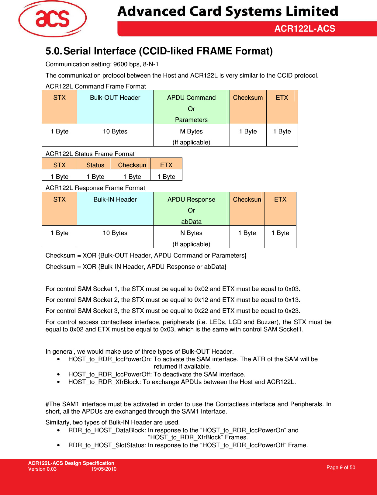 ACR122L-ACS Design Specification Version 0.03  19/05/2010 Page 9 of 50  ACR122L-ACS5.0. Serial Interface (CCID-liked FRAME Format) Communication setting: 9600 bps, 8-N-1 The communication protocol between the Host and ACR122L is very similar to the CCID protocol. ACR122L Command Frame Format STX  Bulk-OUT Header  APDU Command Or Parameters Checksum ETX 1 Byte  10 Bytes  M Bytes (If applicable) 1 Byte  1 Byte ACR122L Status Frame Format STX  Status  Checksun  ETX 1 Byte  1 Byte  1 Byte  1 Byte ACR122L Response Frame Format STX  Bulk-IN Header  APDU Response Or abData Checksun ETX 1 Byte  10 Bytes  N Bytes (If applicable) 1 Byte  1 Byte Checksum = XOR {Bulk-OUT Header, APDU Command or Parameters}  Checksum = XOR {Bulk-IN Header, APDU Response or abData}  For control SAM Socket 1, the STX must be equal to 0x02 and ETX must be equal to 0x03. For control SAM Socket 2, the STX must be equal to 0x12 and ETX must be equal to 0x13. For control SAM Socket 3, the STX must be equal to 0x22 and ETX must be equal to 0x23. For control access contactless interface, peripherals (i.e. LEDs, LCD and Buzzer), the STX must be equal to 0x02 and ETX must be equal to 0x03, which is the same with control SAM Socket1.  In general, we would make use of three types of Bulk-OUT Header. •  HOST_to_RDR_IccPowerOn: To activate the SAM interface. The ATR of the SAM will be returned if available. •  HOST_to_RDR_IccPowerOff: To deactivate the SAM interface. •  HOST_to_RDR_XfrBlock: To exchange APDUs between the Host and ACR122L.  #The SAM1 interface must be activated in order to use the Contactless interface and Peripherals. In short, all the APDUs are exchanged through the SAM1 Interface. Similarly, two types of Bulk-IN Header are used. •  RDR_to_HOST_DataBlock: In response to the “HOST_to_RDR_IccPowerOn” and “HOST_to_RDR_XfrBlock” Frames. •  RDR_to_HOST_SlotStatus: In response to the “HOST_to_RDR_IccPowerOff” Frame.  