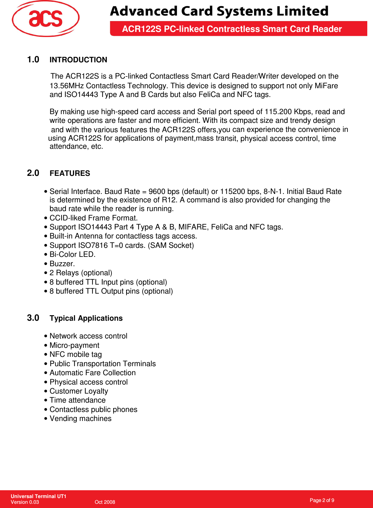                                                                    Page 2 of 9  Universal Terminal UT1 Version 0.03                                        Oct 2008 \       ACR122S PC-linked Contractless Smart Card Reader  1.0  INTRODUCTION  der/Writer developed on the 13.56MHz Contactless Technology. This device is designed to support not only MiFare and ISO14443 Type A and B Cards but also FeliCa and NFC tags.  By making use high-speed card access and Serial port speed of 115.200 Kbps, read and write operations are faster and more efficient. With its compact size and trendy design u can experience the convenience in sit, physical access control, time attendance, etc.   2.0  FEATURES  • Serial Interface. Baud Rate = 9600 bps (default) or 115200 bps, 8-N-1. Initial Baud Rate is determined by the existence of R12. A command is also provided for changing the baud rate while the reader is running. • CCID-liked Frame Format. • Support ISO14443 Part 4 Type A &amp; B, MIFARE, FeliCa and NFC tags. • Built-in Antenna for contactless tags access. • Support ISO7816 T=0 cards. (SAM Socket) • Bi-Color LED. • Buzzer. • 2 Relays (optional) • 8 buffered TTL Input pins (optional) • 8 buffered TTL Output pins (optional)   3.0  Typical Applications  • Network access control • Micro-payment • NFC mobile tag • Public Transportation Terminals • Automatic Fare Collection • Physical access control • Customer Loyalty • Time attendance • Contactless public phones • Vending machines     The ACR122S is a PC-linked Contactless Smart Card Reaand with the various features the ACR122S offers,yousing ACR122S for applications of payment,mass tran