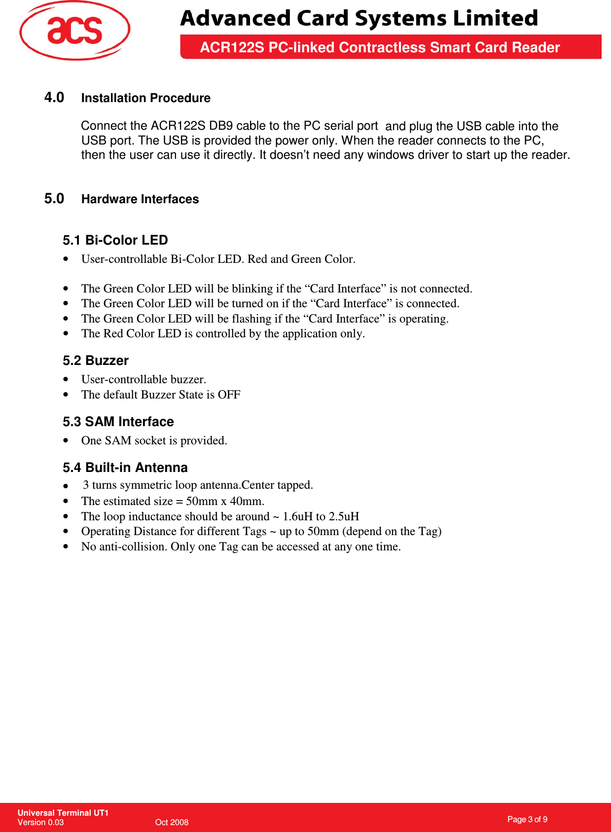                                                                    Page 3 of 9  Universal Terminal UT1 Version 0.03                                        Oct 2008 \       ACR122S PC-linked Contractless Smart Card Reader  4.0  Installation Procedure   and plug the USB cable into the USB port. The USB is provided the power only. When the reader connects to the PC, then the user can use it directly. It doesn’t need any windows driver to start up the reader.   5.0  Hardware Interfaces  5.1 Bi-Color LED •  User-controllable Bi-Color LED. Red and Green Color.  •  The Green Color LED will be blinking if the “Card Interface” is not connected. •  The Green Color LED will be turned on if the “Card Interface” is connected. •  The Green Color LED will be flashing if the “Card Interface” is operating. •  The Red Color LED is controlled by the application only. 5.2 Buzzer •  User-controllable buzzer. •  The default Buzzer State is OFF 5.3 SAM Interface •  One SAM socket is provided. 5.4 Built-in Antenna • •  The estimated size = 50mm x 40mm.  •  The loop inductance should be around ~ 1.6uH to 2.5uH •  Operating Distance for different Tags ~ up to 50mm (depend on the Tag) •  No anti-collision. Only one Tag can be accessed at any one time.               Connect the ACR122S DB9 cable to the PC serial port3 turns symmetric loop antenna.Center tapped.