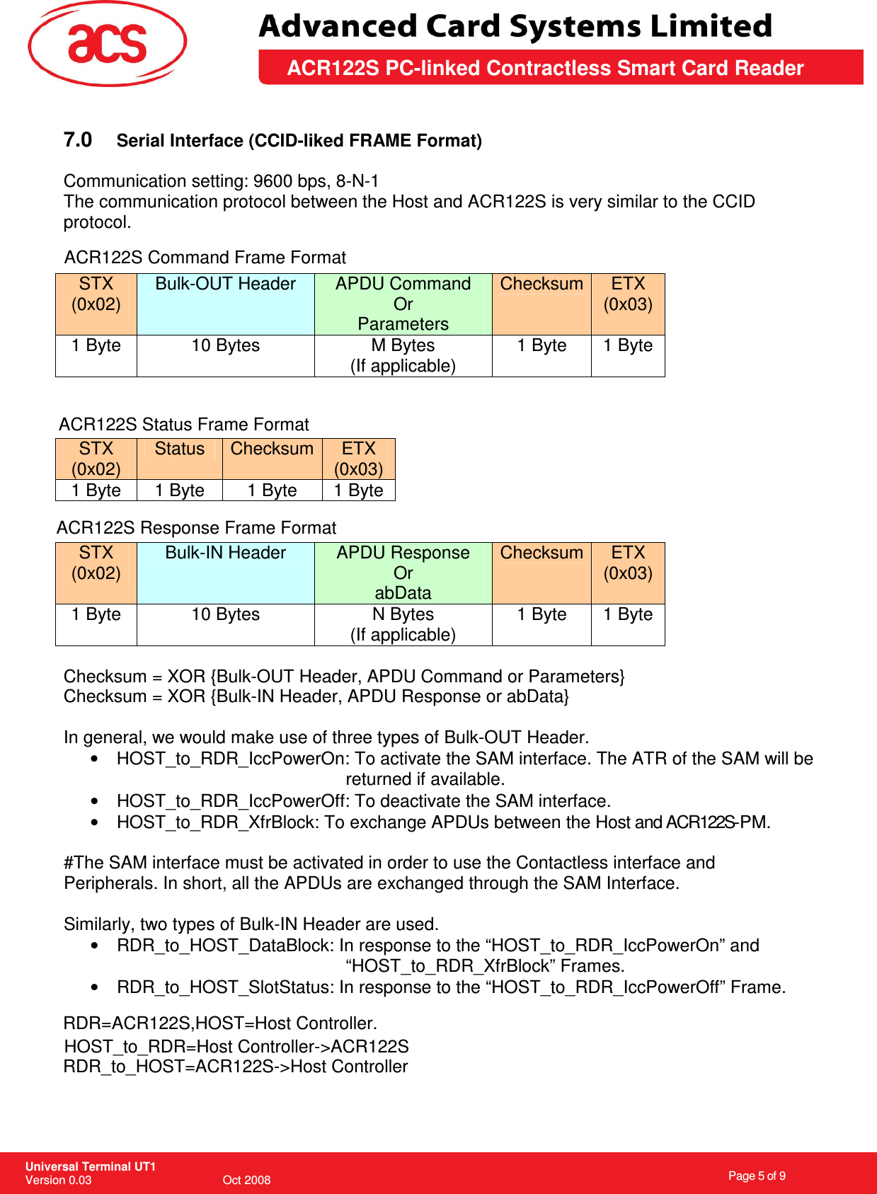                                                                    Page 5 of 9  Universal Terminal UT1 Version 0.03                                        Oct 2008 \       ACR122S PC-linked Contractless Smart Card Reader  7.0  Serial Interface (CCID-liked FRAME Format)  Communication setting: 9600 bps, 8-N-1 The communication protocol between the Host and ACR122S is very similar to the CCID protocol.  STX (0x02) Bulk-OUT Header  APDU Command Or Parameters Checksum  ETX (0x03) 1 Byte  10 Bytes  M Bytes (If applicable) 1 Byte  1 Byte   STX (0x02) Status  Checksum  ETX (0x03) 1 Byte  1 Byte  1 Byte  1 Byte  STX (0x02) Bulk-IN Header  APDU Response Or abData Checksum  ETX (0x03) 1 Byte  10 Bytes  N Bytes (If applicable) 1 Byte  1 Byte  Checksum = XOR {Bulk-OUT Header, APDU Command or Parameters}  Checksum = XOR {Bulk-IN Header, APDU Response or abData}  In general, we would make use of three types of Bulk-OUT Header. •  HOST_to_RDR_IccPowerOn: To activate the SAM interface. The ATR of the SAM will be      returned if available. •  HOST_to_RDR_IccPowerOff: To deactivate the SAM interface. •  HOST_to_RDR_XfrBlock: To exchange APDUs between the Host and ACR122S-PM.  #The SAM interface must be activated in order to use the Contactless interface and Peripherals. In short, all the APDUs are exchanged through the SAM Interface.  Similarly, two types of Bulk-IN Header are used. •  RDR_to_HOST_DataBlock: In response to the “HOST_to_RDR_IccPowerOn” and “HOST_to_RDR_XfrBlock” Frames. •  RDR_to_HOST_SlotStatus: In response to the “HOST_to_RDR_IccPowerOff” Frame.  ACR122S Command Frame FormatACR122S Status Frame FormatACR122S Response Frame FormatHOST_to_RDR=Host Controller-&gt;ACR122SRDR=ACR122S,HOST=Host Controller.RDR_to_HOST=ACR122S-&gt;Host Controller