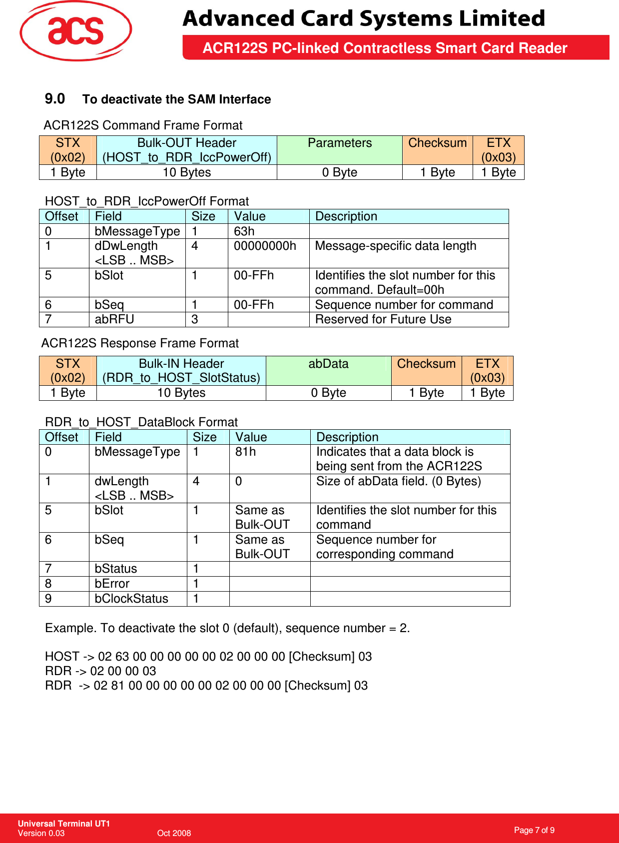                                                                    Page 7 of 9  Universal Terminal UT1 Version 0.03                                        Oct 2008 \       ACR122S PC-linked Contractless Smart Card Reader  9.0  To deactivate the SAM Interface   STX (0x02) Bulk-OUT Header (HOST_to_RDR_IccPowerOff) Parameters  Checksum ETX (0x03) 1 Byte  10 Bytes  0 Byte  1 Byte  1 Byte  HOST_to_RDR_IccPowerOff Format Offset  Field  Size  Value  Description 0  bMessageType 1  63h   1  dDwLength &lt;LSB .. MSB&gt; 4  00000000h  Message-specific data length 5  bSlot  1  00-FFh  Identifies the slot number for this command. Default=00h 6  bSeq  1  00-FFh  Sequence number for command 7  abRFU  3    Reserved for Future Use  STX (0x02) Bulk-IN Header (RDR_to_HOST_SlotStatus) abData  Checksum  ETX (0x03) 1 Byte  10 Bytes  0 Byte  1 Byte  1 Byte  RDR_to_HOST_DataBlock Format Offset  Field  Size  Value  Description 0  bMessageType 1  81h  Indicates that a data block is being sent from the ACR122S 1  dwLength &lt;LSB .. MSB&gt; 4  0  Size of abData field. (0 Bytes) 5  bSlot  1  Same as Bulk-OUT Identifies the slot number for this command 6  bSeq  1  Same as Bulk-OUT Sequence number for corresponding command 7  bStatus  1     8  bError  1     9  bClockStatus  1      Example. To deactivate the slot 0 (default), sequence number = 2.   HOST -&gt; 02 63 00 00 00 00 00 02 00 00 00 [Checksum] 03 RDR -&gt; 02 00 00 03 RDR  -&gt; 02 81 00 00 00 00 00 02 00 00 00 [Checksum] 03      ACR122S Command Frame FormatACR122S Response Frame Format