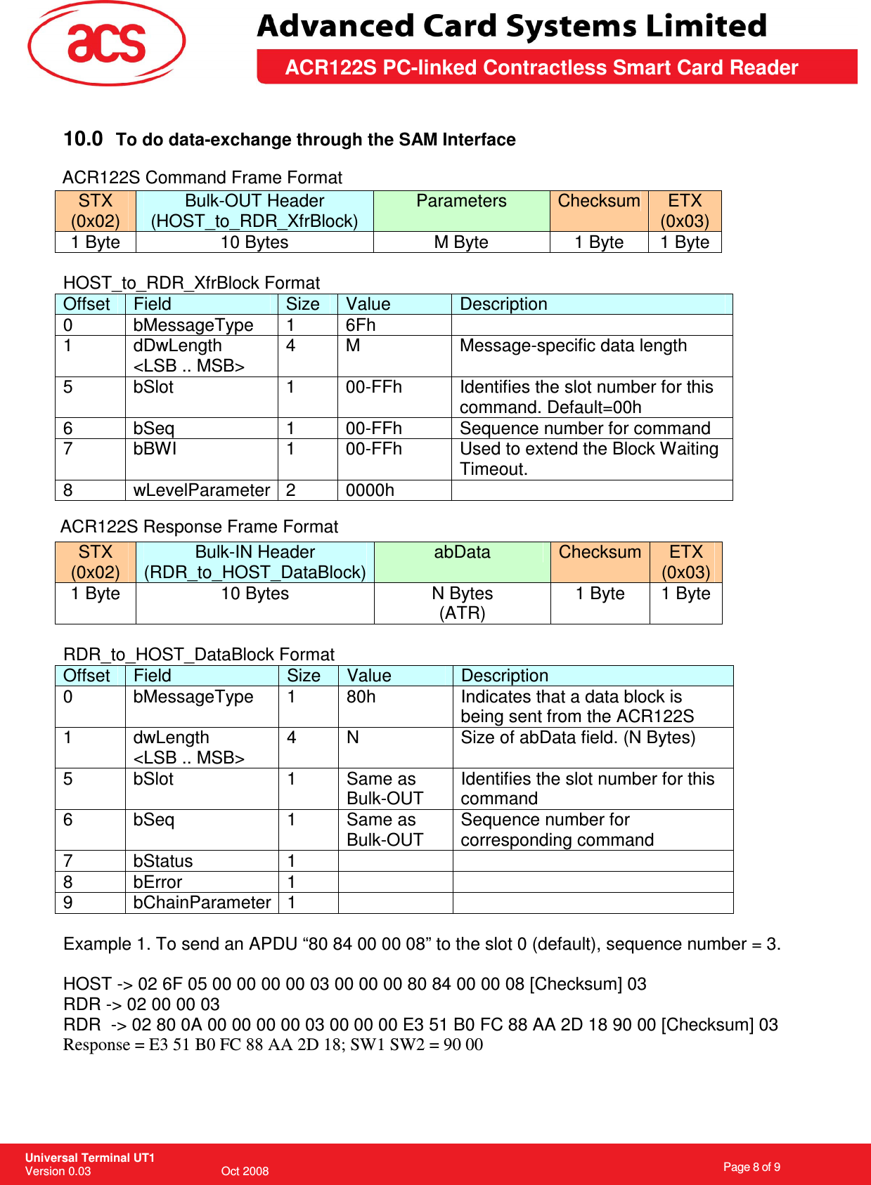                                                                    Page 8 of 9  Universal Terminal UT1 Version 0.03                                        Oct 2008 \       ACR122S PC-linked Contractless Smart Card Reader  10.0  To do data-exchange through the SAM Interface   STX (0x02) Bulk-OUT Header (HOST_to_RDR_XfrBlock) Parameters  Checksum ETX (0x03) 1 Byte  10 Bytes  M Byte  1 Byte  1 Byte  HOST_to_RDR_XfrBlock Format Offset  Field  Size  Value  Description 0  bMessageType  1  6Fh   1  dDwLength &lt;LSB .. MSB&gt; 4  M  Message-specific data length 5  bSlot  1  00-FFh  Identifies the slot number for this command. Default=00h 6  bSeq  1  00-FFh  Sequence number for command 7  bBWI  1  00-FFh  Used to extend the Block Waiting Timeout. 8  wLevelParameter  2  0000h    STX (0x02) Bulk-IN Header (RDR_to_HOST_DataBlock) abData  Checksum  ETX (0x03) 1 Byte  10 Bytes  N Bytes (ATR) 1 Byte  1 Byte  RDR_to_HOST_DataBlock Format Offset  Field  Size  Value  Description 0  bMessageType  1  80h  Indicates that a data block is being sent from the ACR122S 1  dwLength &lt;LSB .. MSB&gt; 4  N  Size of abData field. (N Bytes) 5  bSlot  1  Same as Bulk-OUT Identifies the slot number for this command 6  bSeq  1  Same as Bulk-OUT Sequence number for corresponding command 7  bStatus  1     8  bError  1     9  bChainParameter 1      Example 1. To send an APDU “80 84 00 00 08” to the slot 0 (default), sequence number = 3.   HOST -&gt; 02 6F 05 00 00 00 00 03 00 00 00 80 84 00 00 08 [Checksum] 03 RDR -&gt; 02 00 00 03 RDR  -&gt; 02 80 0A 00 00 00 00 03 00 00 00 E3 51 B0 FC 88 AA 2D 18 90 00 [Checksum] 03 Response = E3 51 B0 FC 88 AA 2D 18; SW1 SW2 = 90 00 ACR122S Command Frame FormatACR122S Response Frame Format