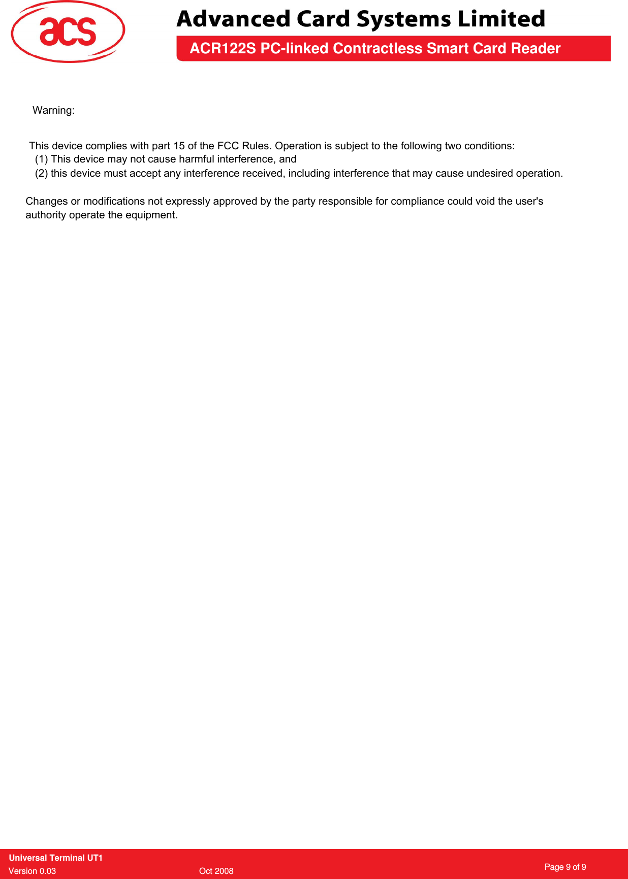 ACR122S PC-linked Contractless Smart Card ReaderUniversal Terminal UT1Version 0.03                                         Oct 2008      Page 9 of 9Warning:        This device complies with part 15 of the FCC Rules. Operation is subject to the following two conditions:          (1) This device may not cause harmful interference, and          (2) this device must accept any interference received, including interference that may cause undesired operation.                Changes or modifications not expressly approved by the party responsible for compliance could void the user&apos;s               authority operate the equipment. 