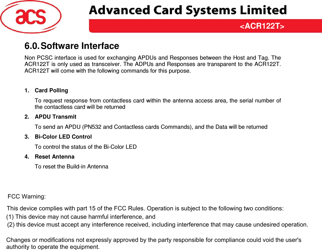 &lt;ACR122T&gt; &lt;Feasibility Study&gt; Version &lt;1.00&gt;   &lt;31/03/2009&gt;  Page 10 of 10  &lt;ACR122T&gt;6.0. Software Interface Non PCSC interface is used for exchanging APDUs and Responses between the Host and Tag. The ACR122T is only used as transceiver. The ADPUs and Responses are transparent to the ACR122T. ACR122T will come with the following commands for this purpose.  1.  Card Polling To request response from contactless card within the antenna access area, the serial number of the contactless card will be returned 2.  APDU Transmit To send an APDU (PN532 and Contactless cards Commands), and the Data will be returned 3.  Bi-Color LED Control To control the status of the Bi-Color LED 4.  Reset Antenna To reset the Build-in Antenna   FCC Warning:This device complies with part 15 of the FCC Rules. Operation is subject to the following two conditions: (1) This device may not cause harmful interference, and(2) this device must accept any interference received, including interference that may cause undesired operation.  Changes or modifications not expressly approved by the party responsible for compliance could void the user&apos;s authority to operate the equipment. 