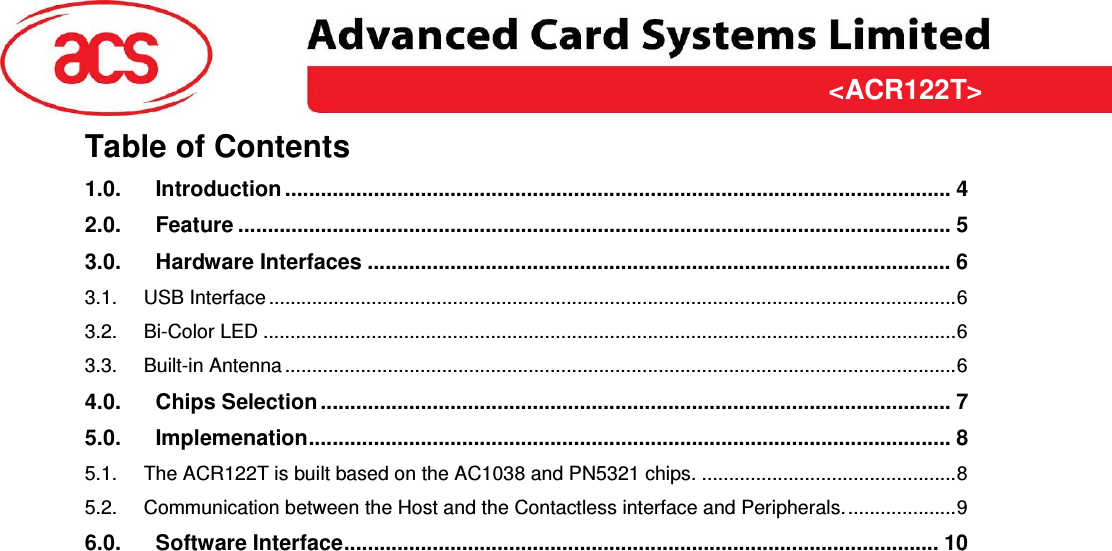 &lt;ACR122T&gt; &lt;Feasibility Study&gt; Version &lt;1.00&gt;   &lt;31/03/2009&gt; Page 3 of 10  &lt;ACR122T&gt;Table of Contents 1.0. Introduction ................................................................................................................. 4 2.0. Feature ......................................................................................................................... 5 3.0. Hardware Interfaces ................................................................................................... 6 3.1. USB Interface ...............................................................................................................................6 3.2. Bi-Color LED ................................................................................................................................6 3.3. Built-in Antenna ............................................................................................................................6 4.0. Chips Selection........................................................................................................... 7 5.0. Implemenation............................................................................................................. 8 5.1. The ACR122T is built based on the AC1038 and PN5321 chips. ...............................................8 5.2. Communication between the Host and the Contactless interface and Peripherals.....................9 6.0. Software Interface..................................................................................................... 10  