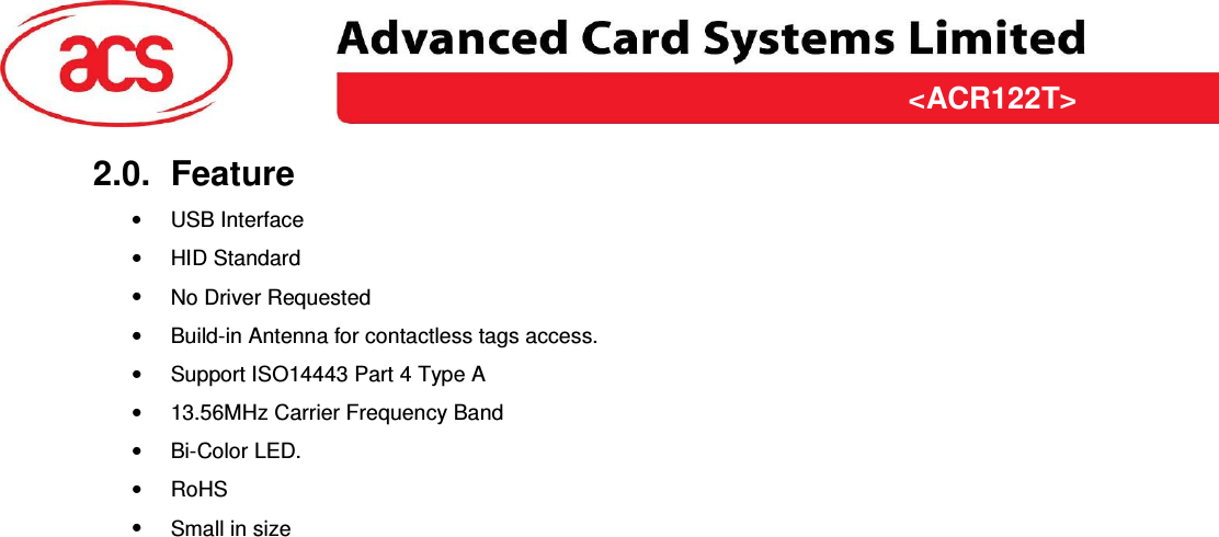 &lt;ACR122T&gt; &lt;Feasibility Study&gt; Version &lt;1.00&gt;   &lt;31/03/2009&gt; Page 5 of 10  &lt;ACR122T&gt;2.0.  Feature •  USB Interface •  HID Standard •  No Driver Requested •  Build-in Antenna for contactless tags access. •  Support ISO14443 Part 4 Type A •  13.56MHz Carrier Frequency Band •  Bi-Color LED.  •  RoHS •  Small in size 