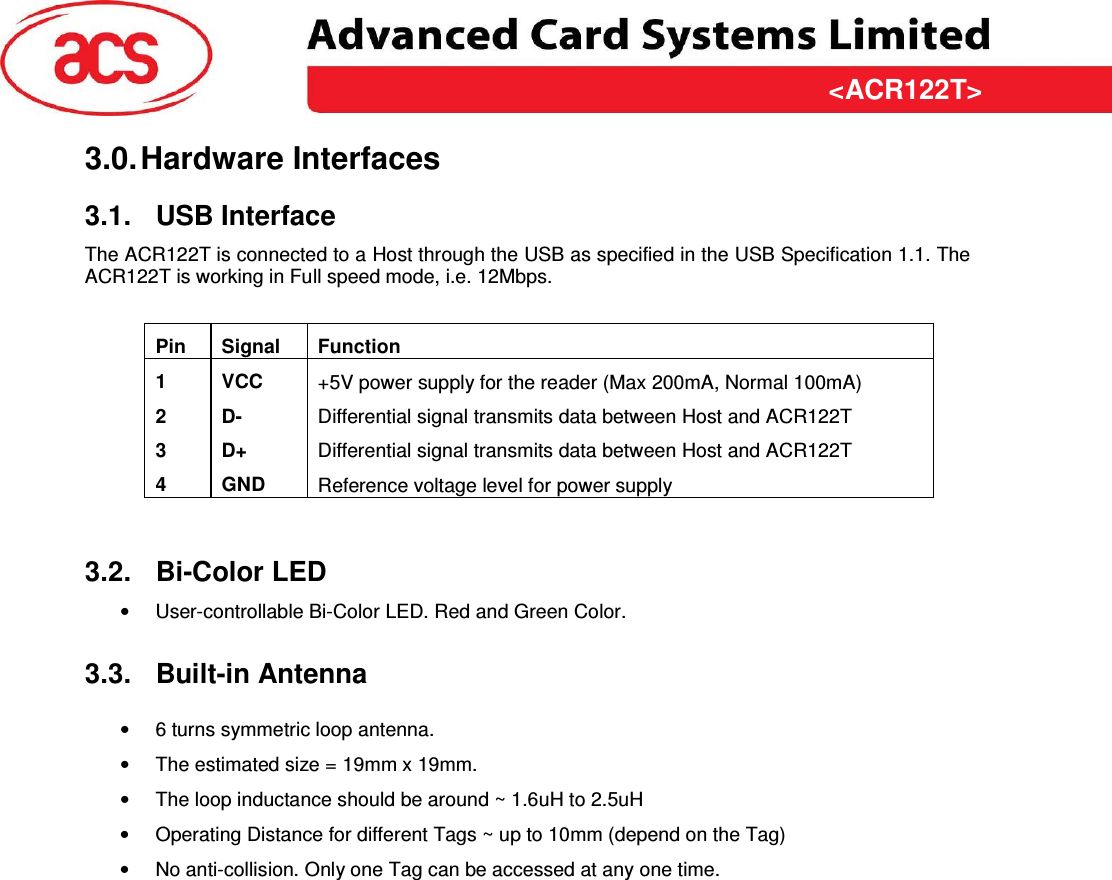 &lt;ACR122T&gt; &lt;Feasibility Study&gt; Version &lt;1.00&gt;   &lt;31/03/2009&gt; Page 6 of 10  &lt;ACR122T&gt;3.0. Hardware Interfaces 3.1.  USB Interface The ACR122T is connected to a Host through the USB as specified in the USB Specification 1.1. The ACR122T is working in Full speed mode, i.e. 12Mbps.  Pin  Signal  Function 1  VCC  +5V power supply for the reader (Max 200mA, Normal 100mA) 2  D-  Differential signal transmits data between Host and ACR122T 3  D+  Differential signal transmits data between Host and ACR122T 4  GND  Reference voltage level for power supply   3.2.  Bi-Color LED •  User-controllable Bi-Color LED. Red and Green Color. 3.3.  Built-in Antenna •  6 turns symmetric loop antenna. •  The estimated size = 19mm x 19mm.  •  The loop inductance should be around ~ 1.6uH to 2.5uH •  Operating Distance for different Tags ~ up to 10mm (depend on the Tag) •  No anti-collision. Only one Tag can be accessed at any one time. 