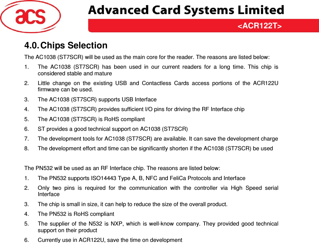 &lt;ACR122T&gt; &lt;Feasibility Study&gt; Version &lt;1.00&gt;   &lt;31/03/2009&gt; Page 7 of 10  &lt;ACR122T&gt;4.0. Chips Selection The AC1038 (ST7SCR) will be used as the main core for the reader. The reasons are listed below: 1.  The  AC1038  (ST7SCR)  has  been  used  in  our  current  readers  for  a  long  time.  This  chip  is considered stable and mature 2.  Little  change  on  the  existing  USB  and  Contactless  Cards  access  portions  of  the  ACR122U firmware can be used. 3.  The AC1038 (ST7SCR) supports USB Interface 4.  The AC1038 (ST7SCR) provides sufficient I/O pins for driving the RF Interface chip 5.  The AC1038 (ST7SCR) is RoHS compliant 6.  ST provides a good technical support on AC1038 (ST7SCR) 7.  The development tools for AC1038 (ST7SCR) are available. It can save the development charge 8.  The development effort and time can be significantly shorten if the AC1038 (ST7SCR) be used  The PN532 will be used as an RF Interface chip. The reasons are listed below: 1.  The PN532 supports ISO14443 Type A, B, NFC and FeliCa Protocols and Interface 2.  Only  two  pins  is  required  for  the  communication  with  the  controller  via  High  Speed  serial Interface 3.  The chip is small in size, it can help to reduce the size of the overall product. 4.  The PN532 is RoHS compliant 5.  The  supplier  of the  N532  is NXP,  which  is well-know  company.  They provided  good  technical support on their product 6.  Currently use in ACR122U, save the time on development 