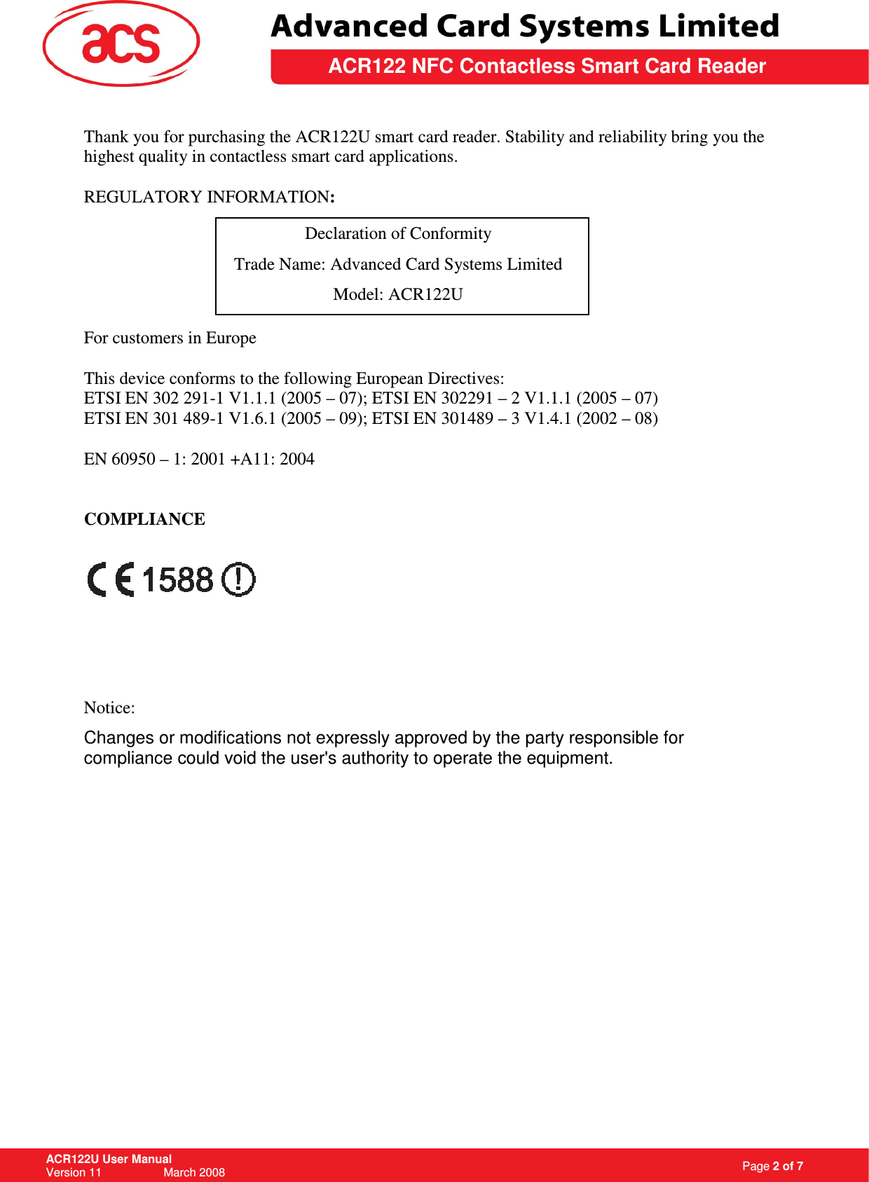                                                                   Page 2 of 7 ACR122U User Manual Version 11                   March 2008  \         ACR122 NFC Contactless Smart Card Reader Thank you for purchasing the ACR122U smart card reader. Stability and reliability bring you the highest quality in contactless smart card applications.  REGULATORY INFORMATION:     For customers in Europe  This device conforms to the following European Directives: ETSI EN 302 291-1 V1.1.1 (2005 – 07); ETSI EN 302291 – 2 V1.1.1 (2005 – 07) ETSI EN 301 489-1 V1.6.1 (2005 – 09); ETSI EN 301489 – 3 V1.4.1 (2002 – 08)  EN 60950 – 1: 2001 +A11: 2004   COMPLIANCE      Notice: Changes or modifications not expressly approved by the party responsible for compliance could void the user&apos;s authority to operate the equipment.           Declaration of Conformity Trade Name: Advanced Card Systems Limited Model: ACR122U 