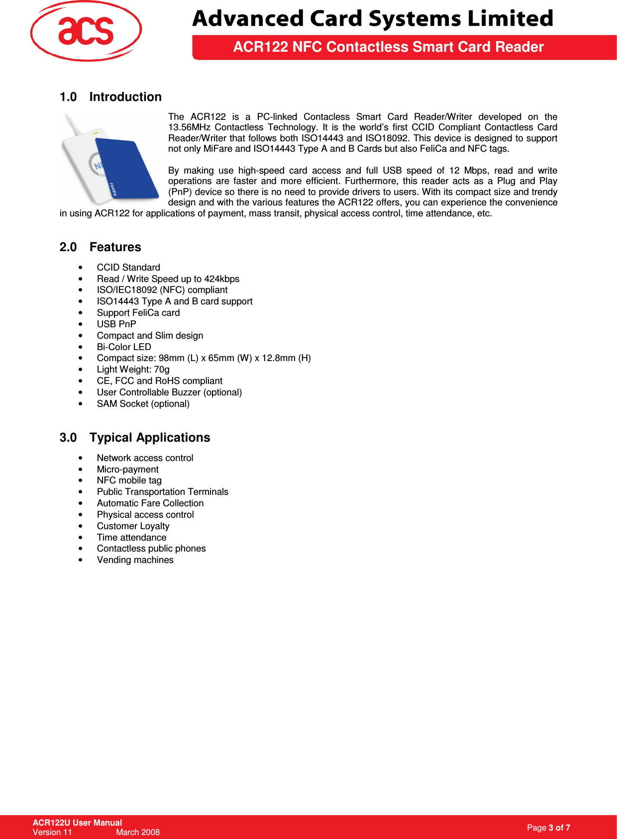                                                                   Page 3 of 7 ACR122U User Manual Version 11                   March 2008  \         ACR122 NFC Contactless Smart Card Reader 1.0  Introduction  The  ACR122  is  a  PC-linked  Contacless  Smart  Card  Reader/Writer  developed  on  the 13.56MHz  Contactless  Technology.  It  is  the  world’s  first  CCID  Compliant  Contactless  Card Reader/Writer that follows both ISO14443 and ISO18092. This device is designed to support not only MiFare and ISO14443 Type A and B Cards but also FeliCa and NFC tags.   By  making  use  high-speed  card  access  and  full  USB  speed  of  12  Mbps,  read  and  write operations  are  faster  and  more  efficient.  Furthermore,  this  reader  acts  as  a  Plug  and  Play (PnP) device so there is no need to provide drivers to users. With its compact size and trendy design and with the various features the ACR122 offers, you can experience the convenience in using ACR122 for applications of payment, mass transit, physical access control, time attendance, etc.   2.0  Features  •  CCID Standard •  Read / Write Speed up to 424kbps •  ISO/IEC18092 (NFC) compliant  •  ISO14443 Type A and B card support •  Support FeliCa card •  USB PnP •  Compact and Slim design •  Bi-Color LED •  Compact size: 98mm (L) x 65mm (W) x 12.8mm (H) •  Light Weight: 70g •  CE, FCC and RoHS compliant •  User Controllable Buzzer (optional)  •  SAM Socket (optional)   3.0  Typical Applications •  Network access control •  Micro-payment •  NFC mobile tag •  Public Transportation Terminals •  Automatic Fare Collection •  Physical access control •  Customer Loyalty •  Time attendance •  Contactless public phones •  Vending machines                  