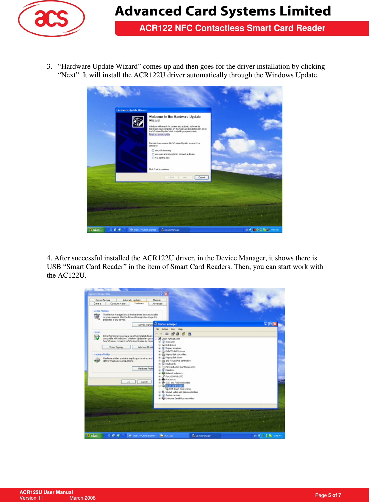                                                                   Page 5 of 7 ACR122U User Manual Version 11                   March 2008  \         ACR122 NFC Contactless Smart Card Reader  3. “Hardware Update Wizard” comes up and then goes for the driver installation by clicking “Next”. It will install the ACR122U driver automatically through the Windows Update.      4. After successful installed the ACR122U driver, in the Device Manager, it shows there is USB “Smart Card Reader” in the item of Smart Card Readers. Then, you can start work with the AC122U.    