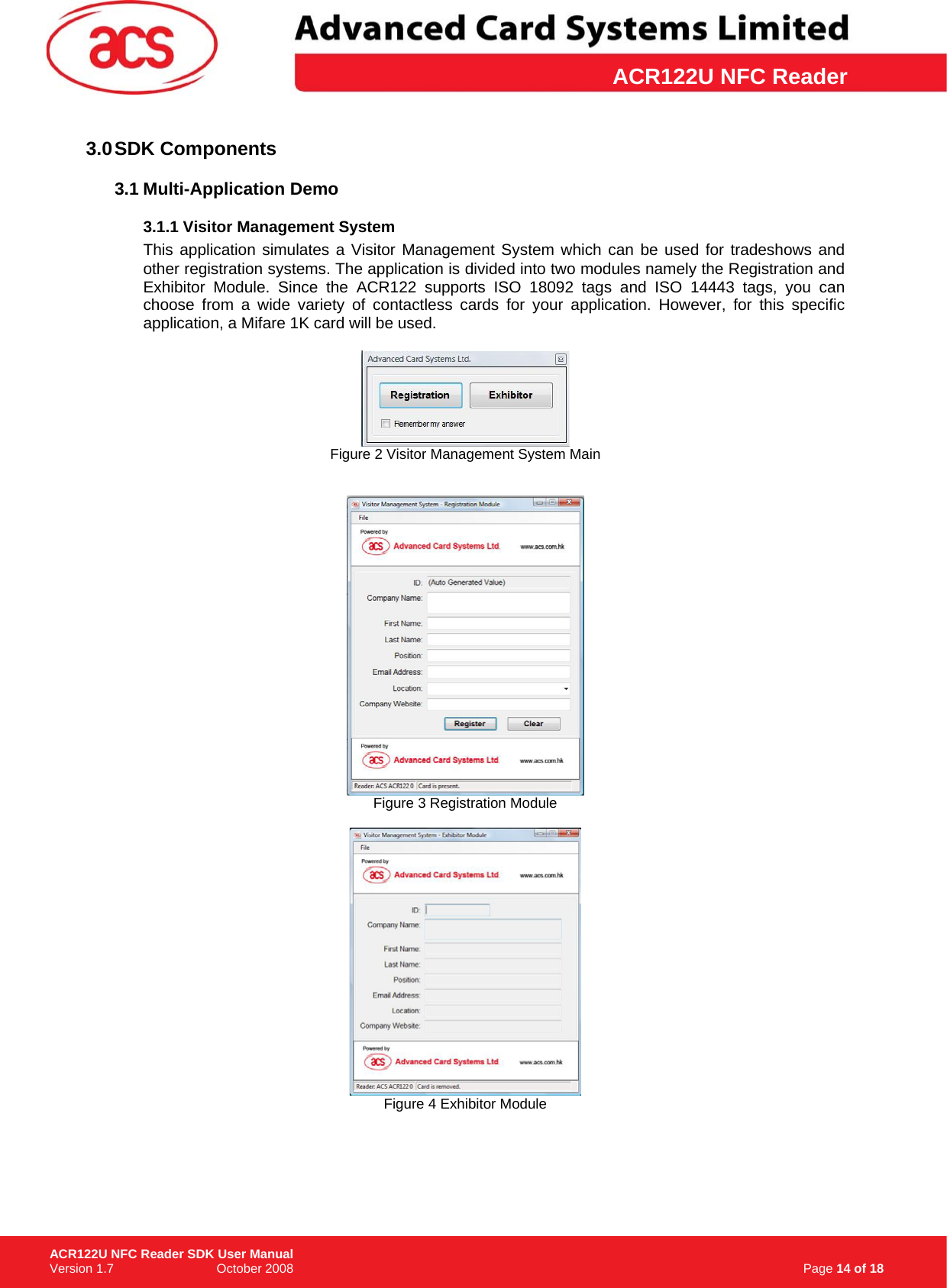 \      ACR122U NFC Reader3.0 SDK  Components 3.1 Multi-Application Demo 3.1.1 Visitor Management System This application simulates a Visitor Management System which can be used for tradeshows and other registration systems. The application is divided into two modules namely the Registration and Exhibitor Module. Since the ACR122 supports ISO 18092 tags and ISO 14443 tags, you can choose from a wide variety of contactless cards for your application. However, for this specific application, a Mifare 1K card will be used.   Figure 2 Visitor Management System Main    Figure 3 Registration Module   Figure 4 Exhibitor Module                                                                    Page 14 of 18 ACR122U NFC Reader SDK User Manual Version 1.7                             October 2008  